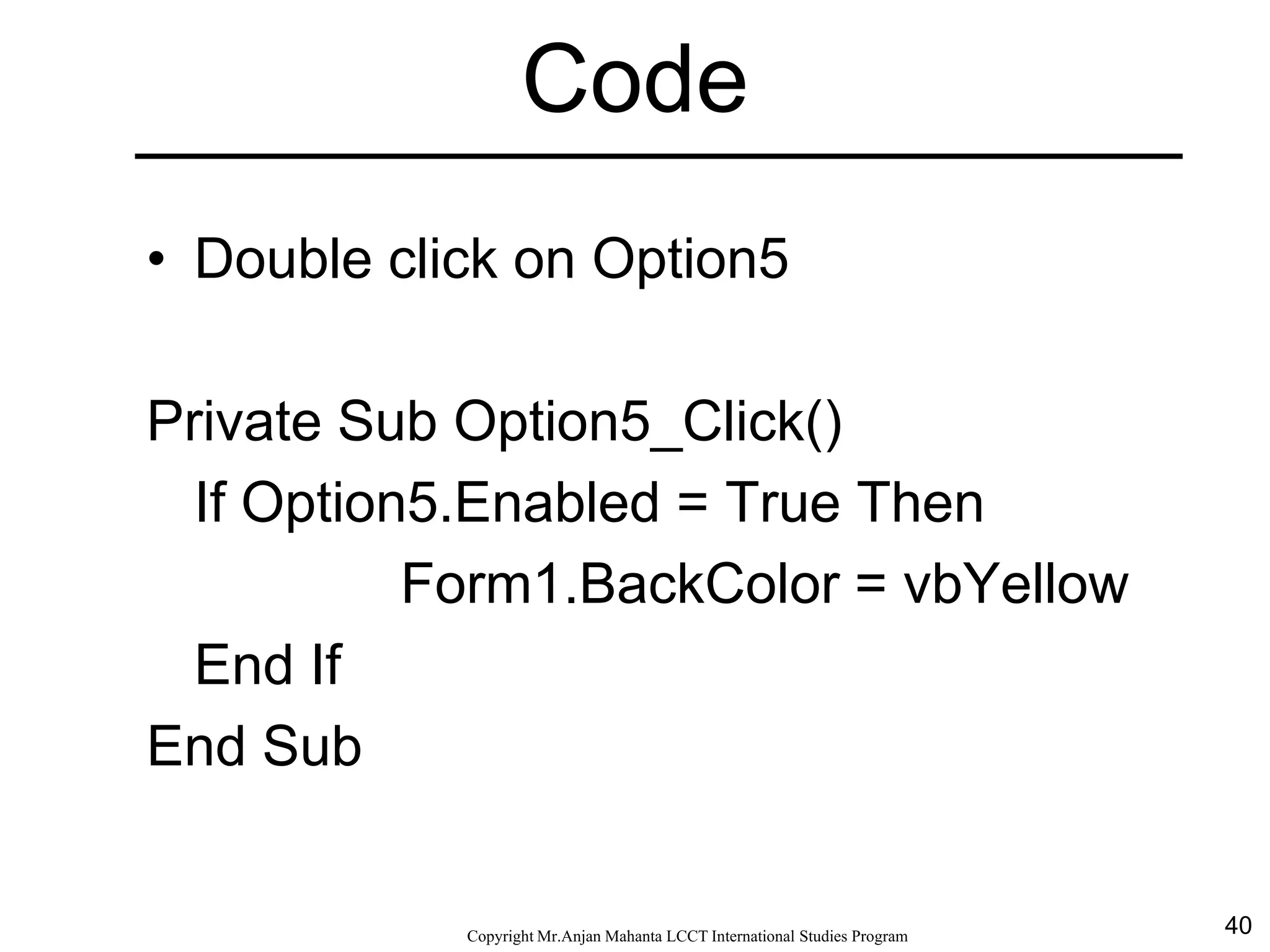 40CopyrightMr.Anjan Mahanta LCCTInternational Studies Program
Code
• Double click on Option5
Private Sub Option5_Click()
If Option5.Enabled = True Then
Form1.BackColor = vbYellow
End If
End Sub
 