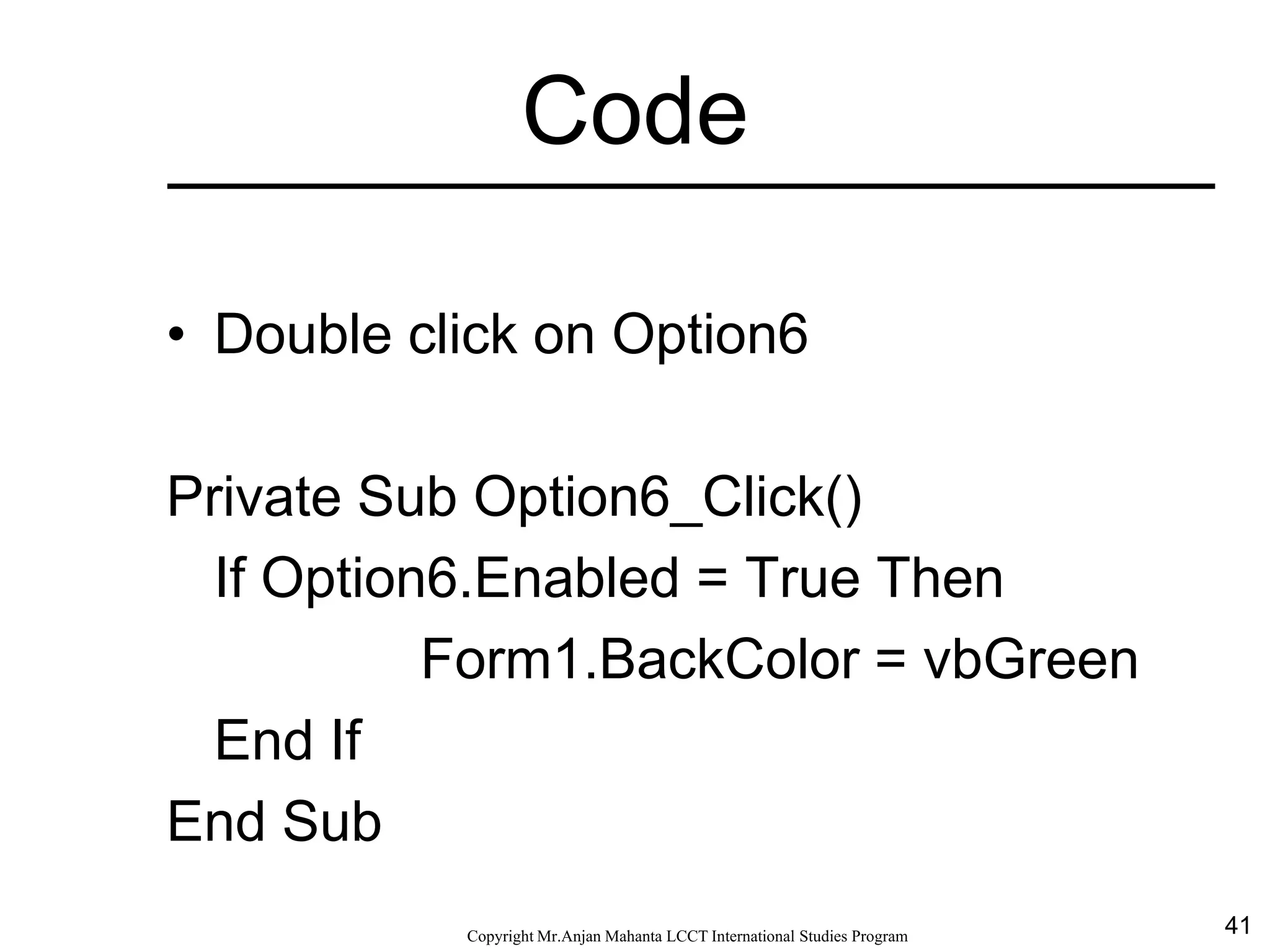 41CopyrightMr.Anjan Mahanta LCCTInternational Studies Program
Code
• Double click on Option6
Private Sub Option6_Click()
If Option6.Enabled = True Then
Form1.BackColor = vbGreen
End If
End Sub
 