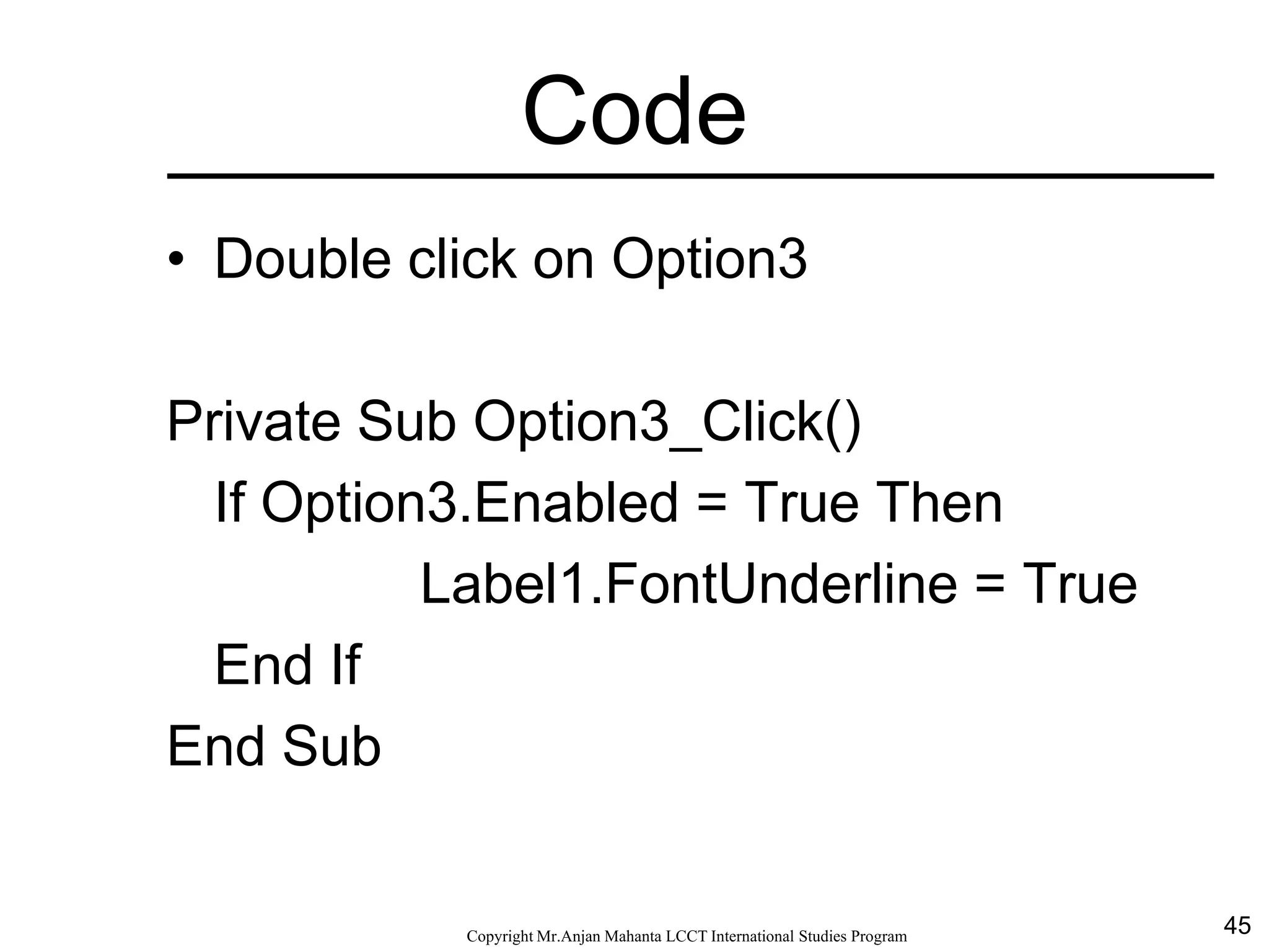 45CopyrightMr.Anjan Mahanta LCCTInternational Studies Program
Code
• Double click on Option3
Private Sub Option3_Click()
If Option3.Enabled = True Then
Label1.FontUnderline = True
End If
End Sub
 