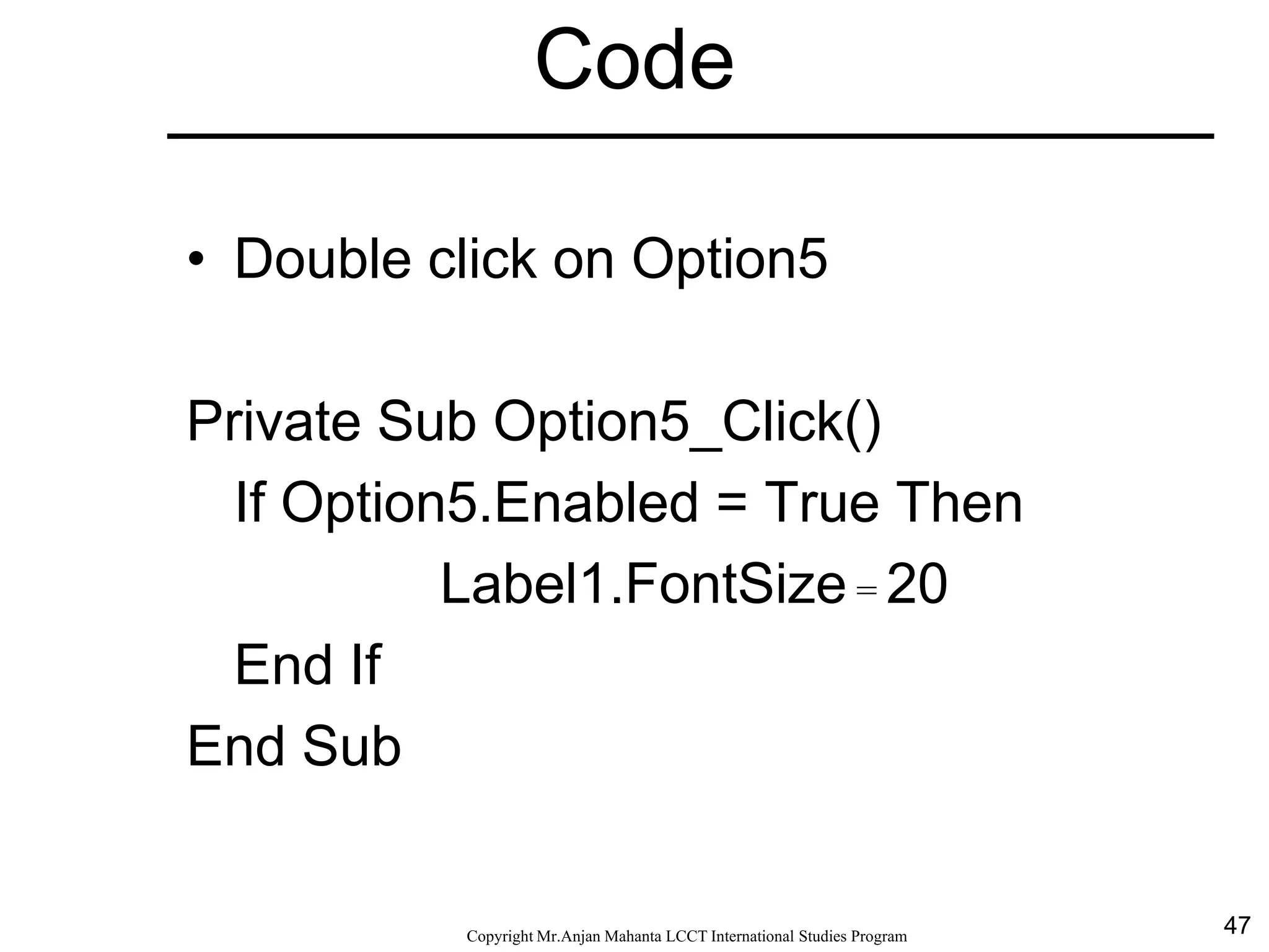 47CopyrightMr.Anjan Mahanta LCCTInternational Studies Program
Code
• Double click on Option5
Private Sub Option5_Click()
If Option5.Enabled = True Then
Label1.FontSize = 20
End If
End Sub
 