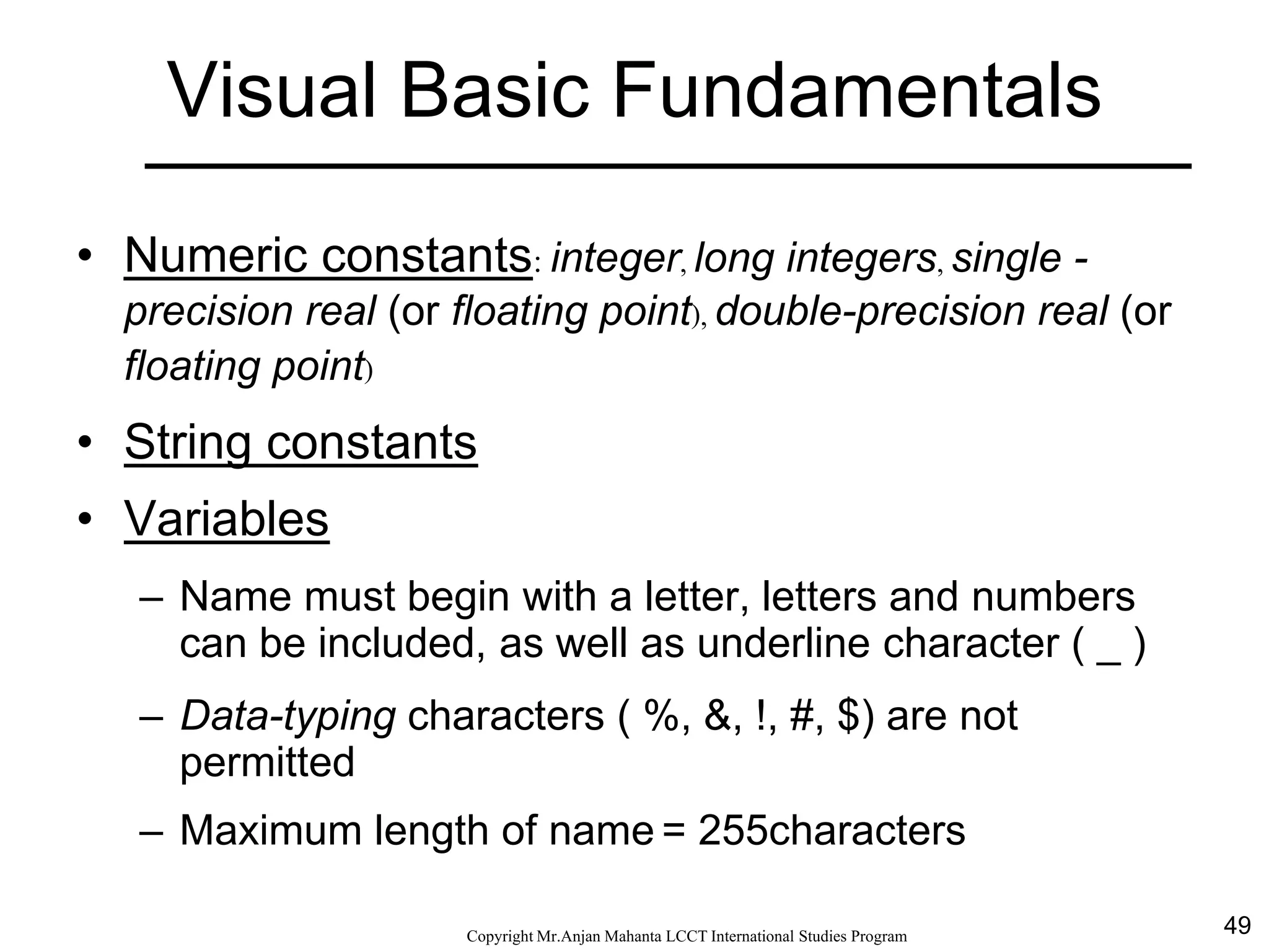 49CopyrightMr.Anjan Mahanta LCCTInternational Studies Program
Visual Basic Fundamentals
• Numeric constants: integer, long integers, single -
precision real (or floating point), double-precision real (or
floating point)
• String constants
• Variables
– Name must begin with a letter, letters and numbers
can be included, as well as underline character ( _ )
– Data-typing characters ( %, &, !, #, $) are not
permitted
– Maximum length of name = 255characters
 