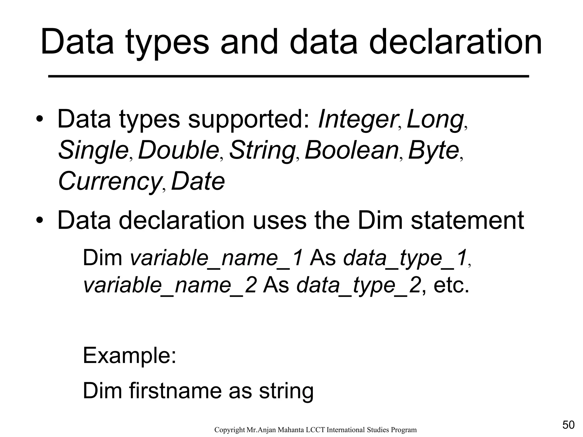 50CopyrightMr.Anjan Mahanta LCCTInternational Studies Program
Data types and data declaration
• Data types supported: Integer, Long,
Single, Double, String, Boolean, Byte,
Currency, Date
• Data declaration uses the Dim statement
Dim variable_name_1 As data_type_1,
variable_name_2 As data_type_2, etc.
Example:
Dim firstname as string
 