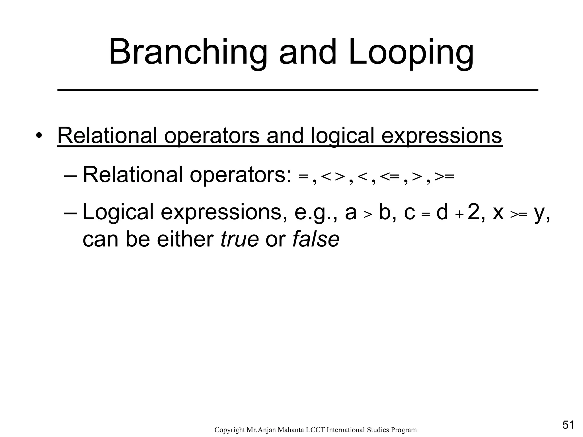51CopyrightMr.Anjan Mahanta LCCTInternational Studies Program
Branching and Looping
• Relational operators and logical expressions
– Relational operators: = , < > , < , <= , > , >=
– Logical expressions, e.g., a > b, c = d + 2, x >= y,
can be either true or false
 