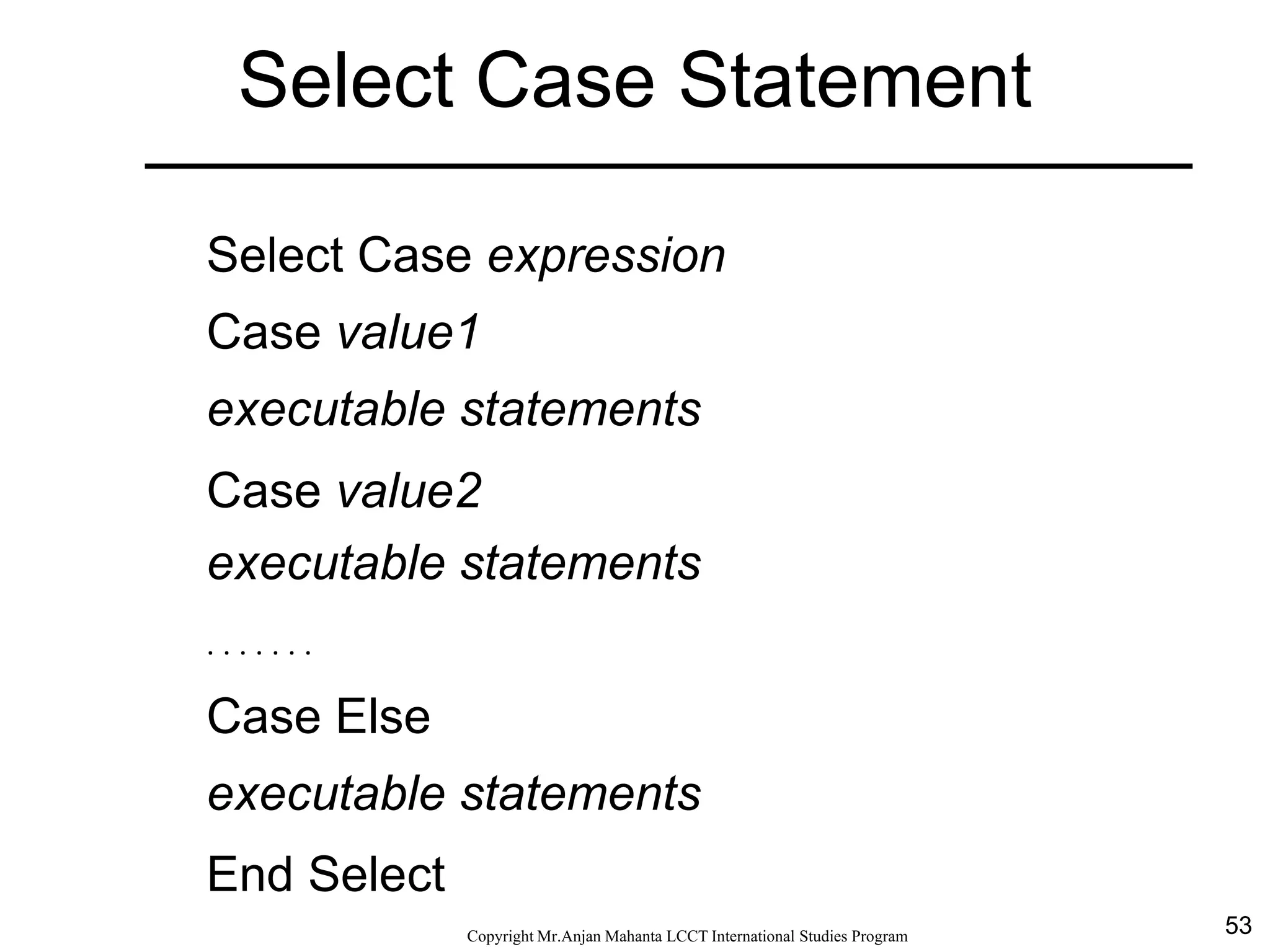 53CopyrightMr.Anjan Mahanta LCCTInternational Studies Program
Select Case Statement
Select Case expression
Case value1
executable statements
Case value2
executable statements
. . . . . . .
Case Else
executable statements
End Select
 