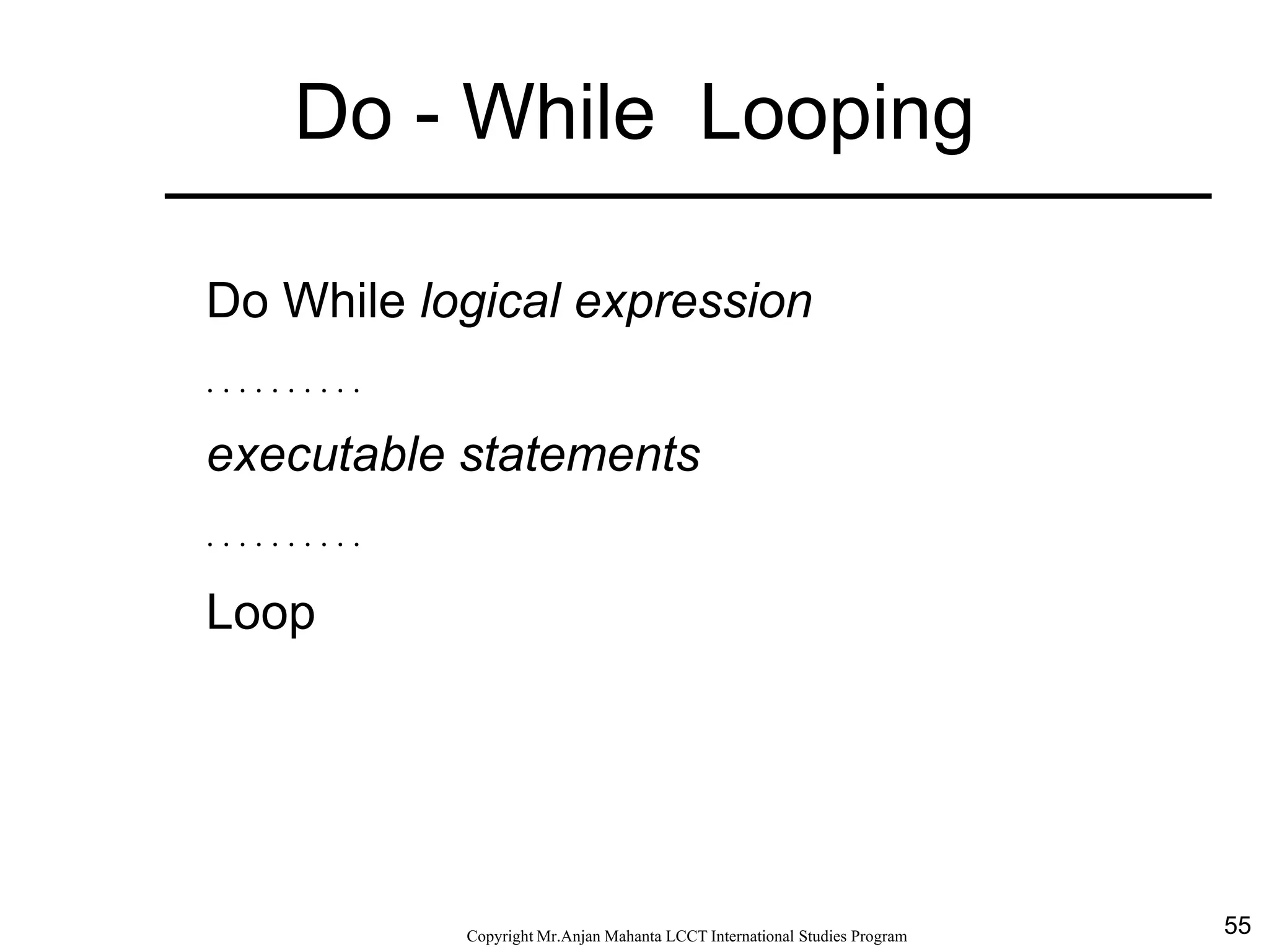 55CopyrightMr.Anjan Mahanta LCCTInternational Studies Program
Do - While Looping
Do While logical expression
. . . . . . . . . .
executable statements
. . . . . . . . . .
Loop
 