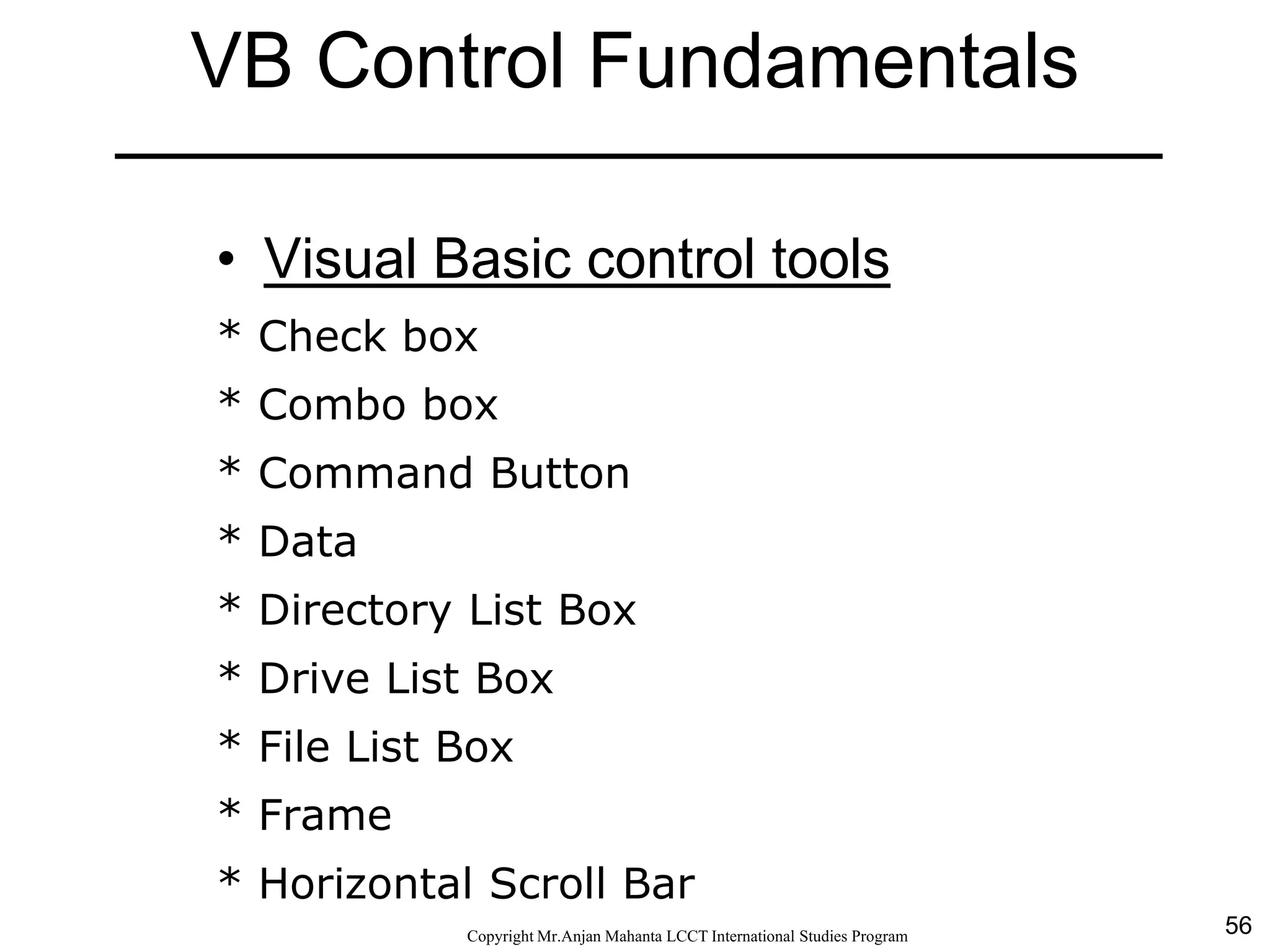 56CopyrightMr.Anjan Mahanta LCCTInternational Studies Program
VB Control Fundamentals
• Visual Basic control tools
* Check box
* Combo box
* Command Button
* Data
* Directory List Box
* Drive List Box
* File List Box
* Frame
* Horizontal Scroll Bar
 