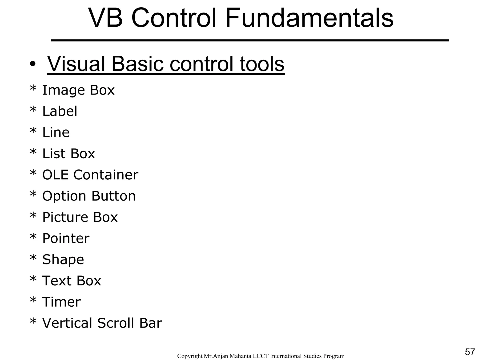 57CopyrightMr.Anjan Mahanta LCCTInternational Studies Program
VB Control Fundamentals
• Visual Basic control tools
* Image Box
* Label
* Line
* List Box
* OLE Container
* Option Button
* Picture Box
* Pointer
* Shape
* Text Box
* Timer
* Vertical Scroll Bar
 