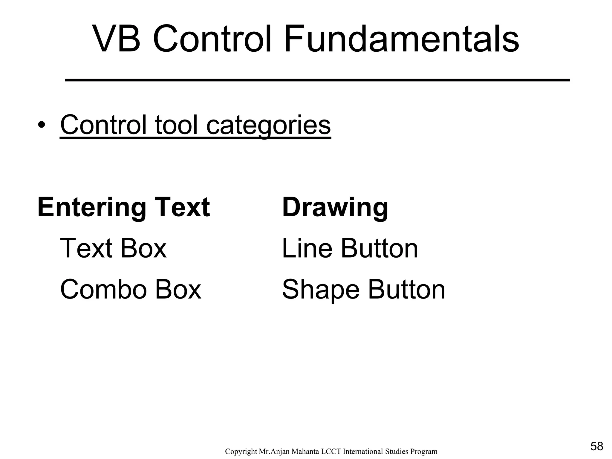 58CopyrightMr.Anjan Mahanta LCCTInternational Studies Program
VB Control Fundamentals
• Control tool categories
Entering Text Drawing
Text Box Line Button
Combo Box Shape Button
 