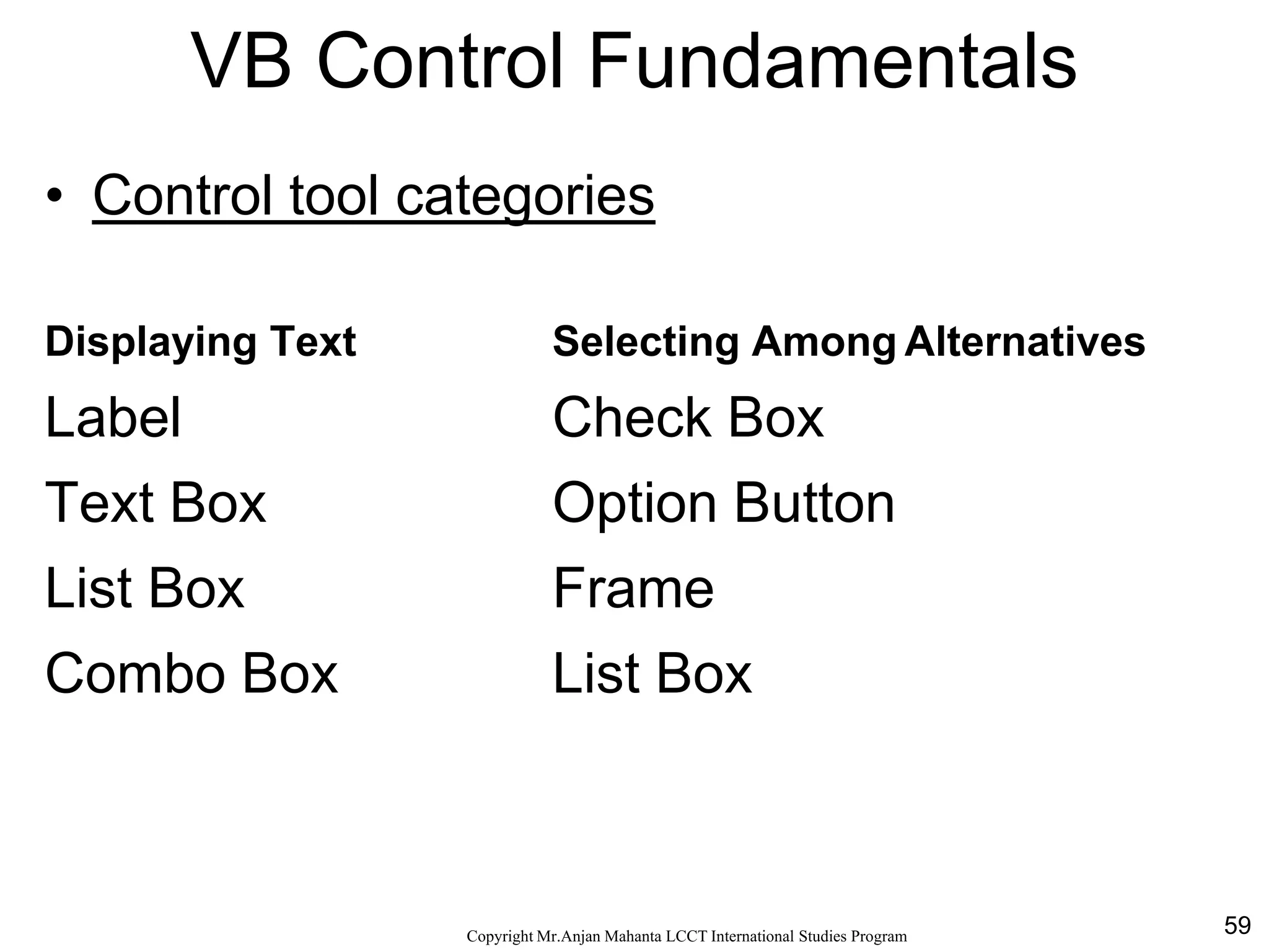 59CopyrightMr.Anjan Mahanta LCCTInternational Studies Program
VB Control Fundamentals
• Control tool categories
Displaying Text Selecting Among Alternatives
Label Check Box
Text Box Option Button
List Box Frame
Combo Box List Box
 