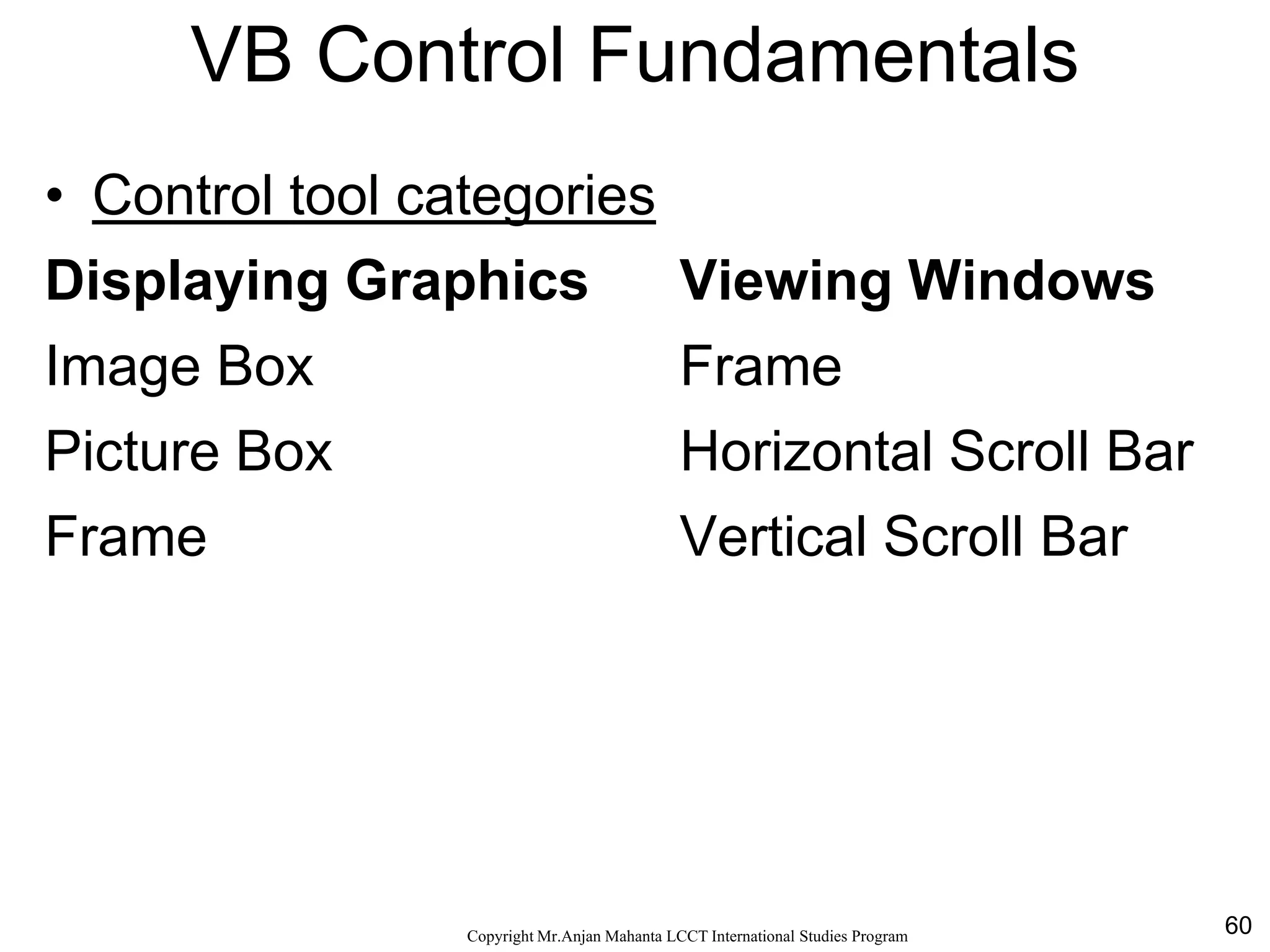 60CopyrightMr.Anjan Mahanta LCCTInternational Studies Program
VB Control Fundamentals
• Control tool categories
Displaying Graphics Viewing Windows
Image Box Frame
Picture Box Horizontal Scroll Bar
Frame Vertical Scroll Bar
 