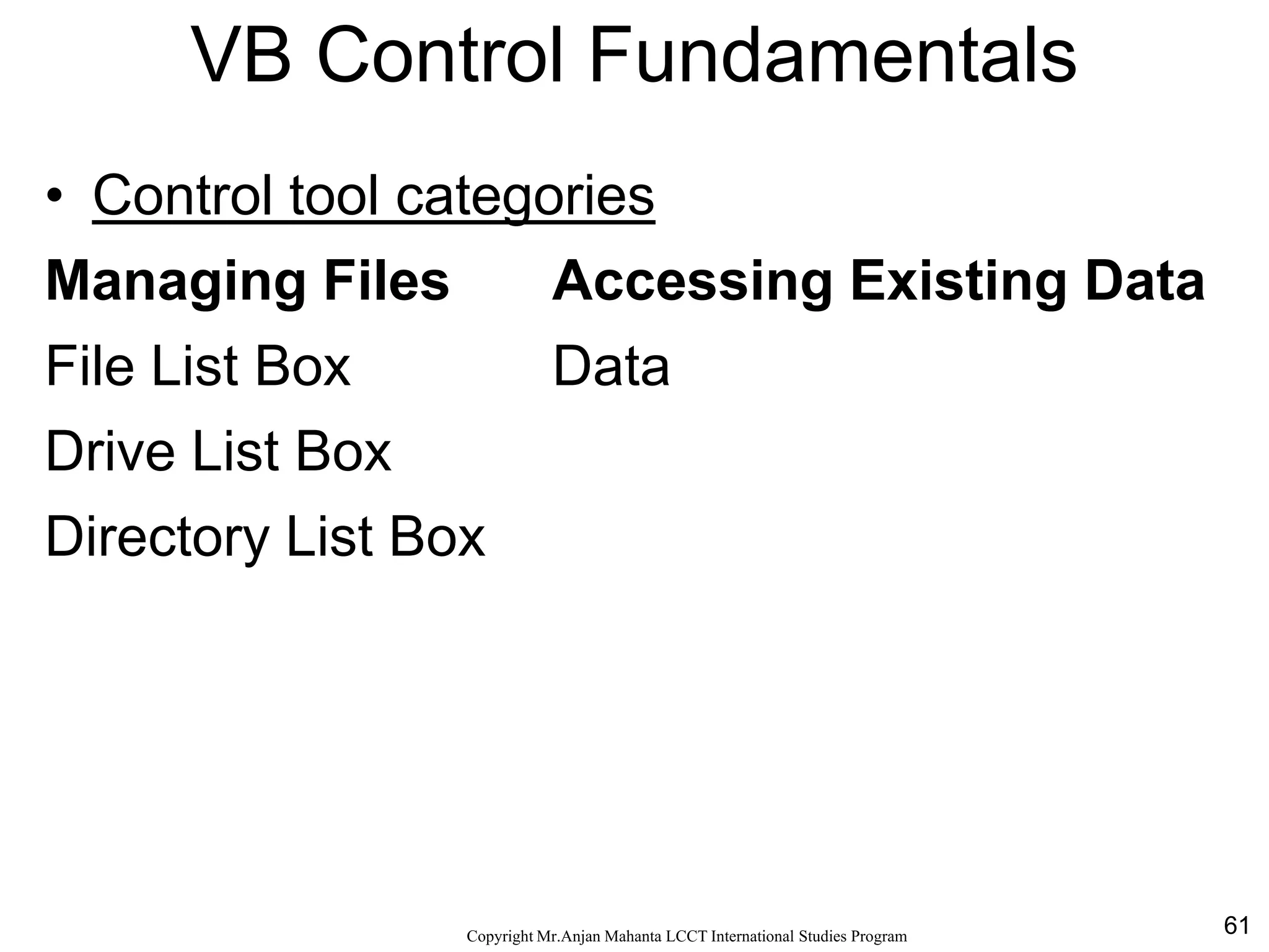 61CopyrightMr.Anjan Mahanta LCCTInternational Studies Program
VB Control Fundamentals
• Control tool categories
Managing Files Accessing Existing Data
File List Box Data
Drive List Box
Directory List Box
 