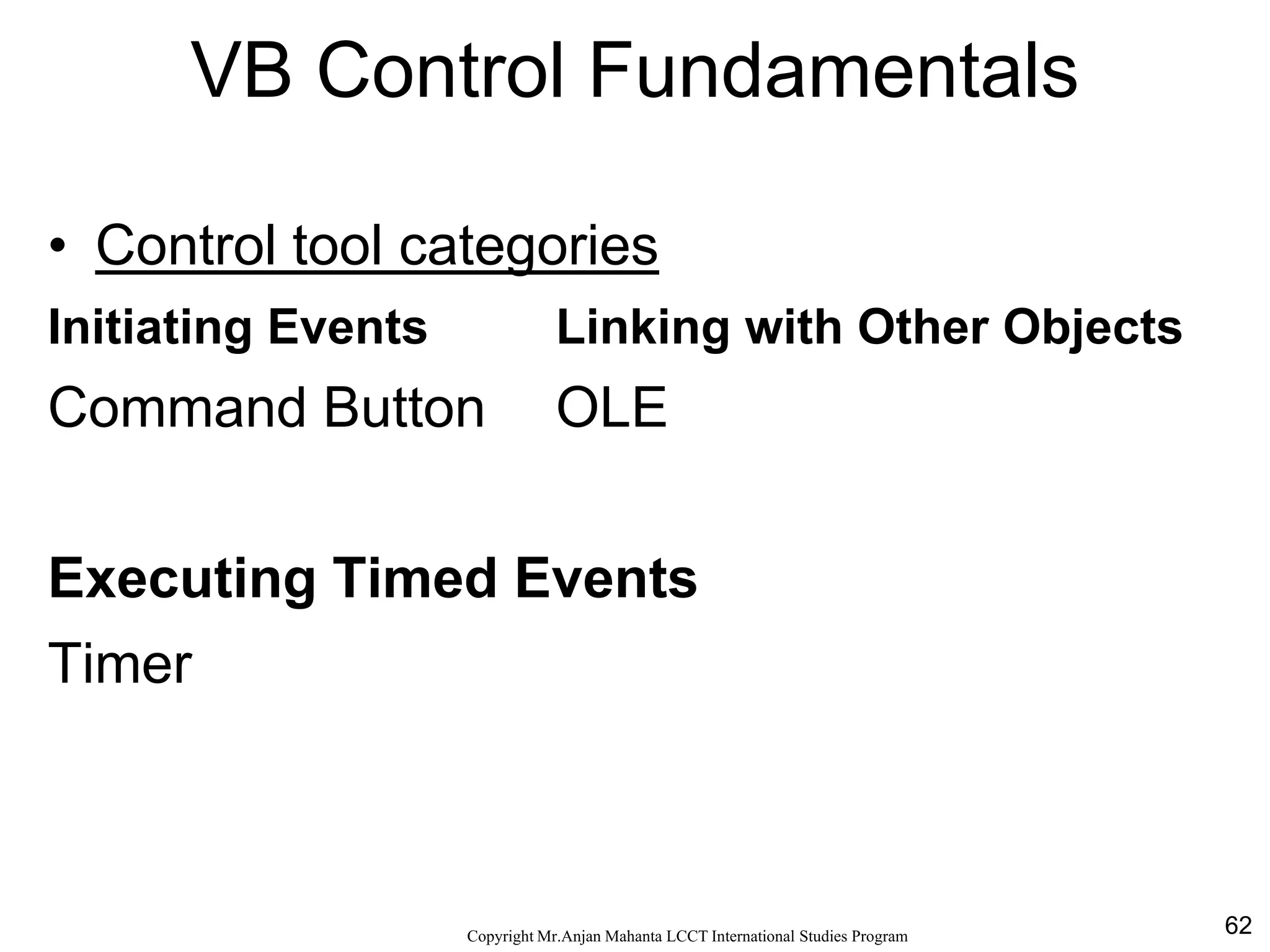 62CopyrightMr.Anjan Mahanta LCCTInternational Studies Program
VB Control Fundamentals
• Control tool categories
Initiating Events Linking with Other Objects
Command Button OLE
Executing Timed Events
Timer
 