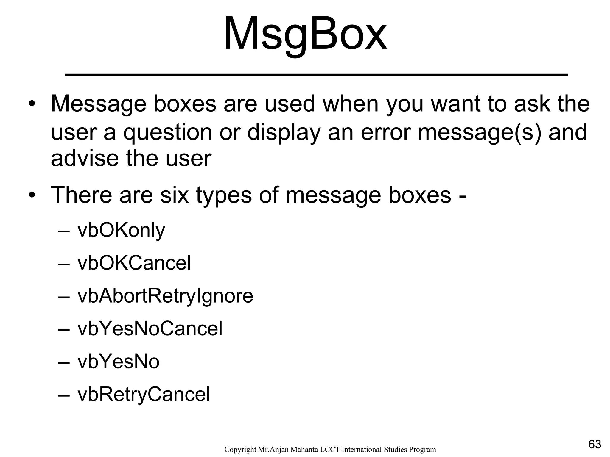 63CopyrightMr.Anjan Mahanta LCCTInternational Studies Program
MsgBox
• Message boxes are used when you want to ask the
user a question or display an error message(s) and
advise the user
• There are six types of message boxes -
– vbOKonly
– vbOKCancel
– vbAbortRetryIgnore
– vbYesNoCancel
– vbYesNo
– vbRetryCancel
 
