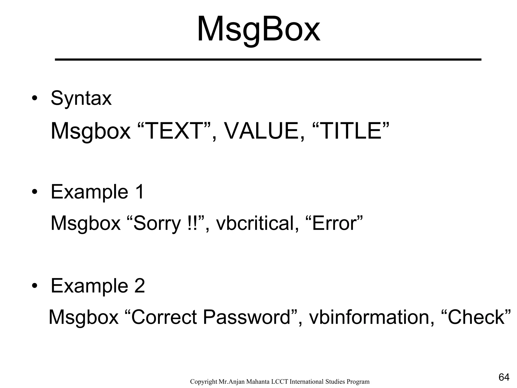 64CopyrightMr.Anjan Mahanta LCCTInternational Studies Program
MsgBox
• Syntax
Msgbox “TEXT”, VALUE, “TITLE”
• Example 1
Msgbox “Sorry !!”, vbcritical, “Error”
• Example 2
Msgbox “Correct Password”, vbinformation, “Check”
 