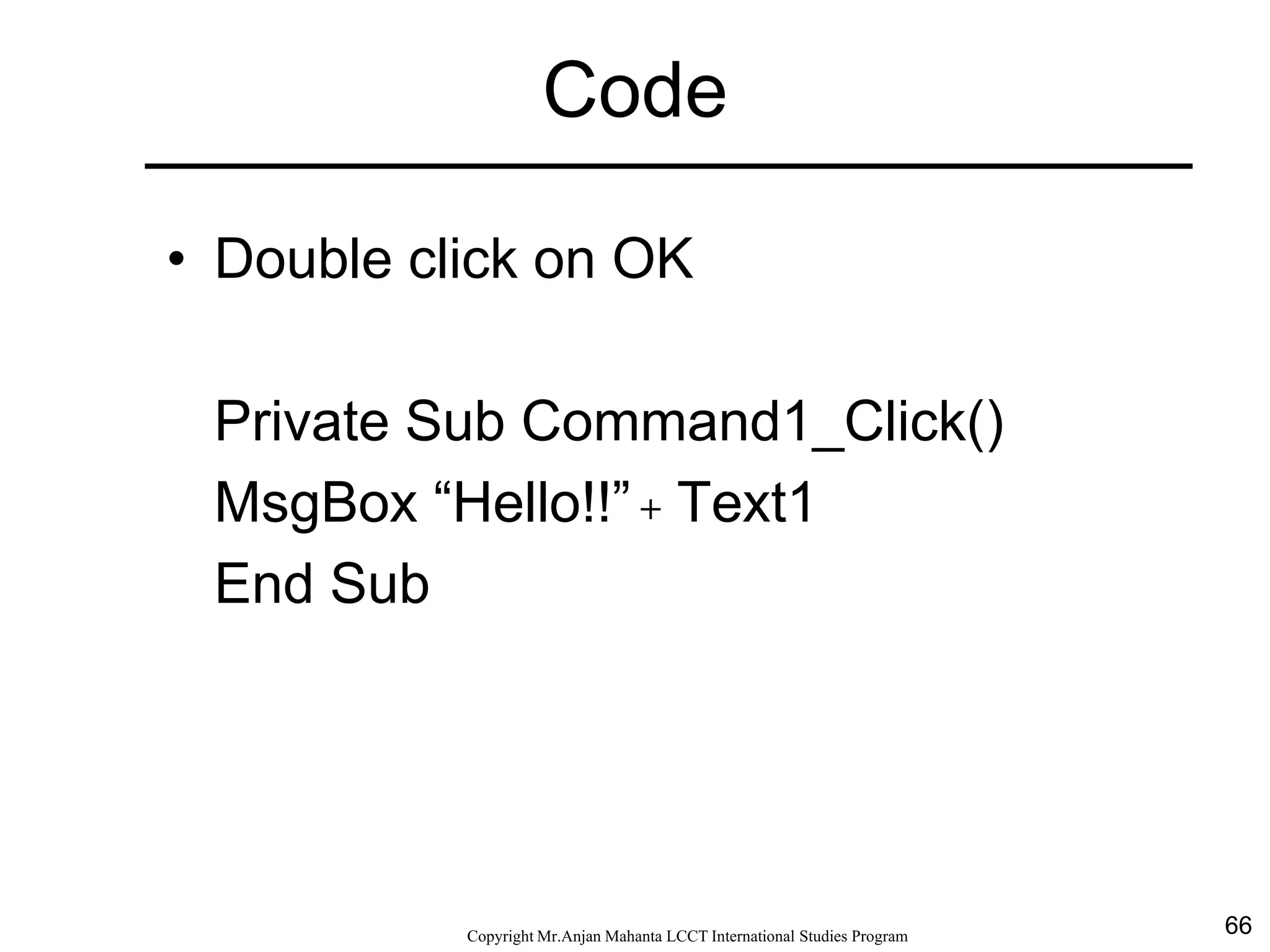 66CopyrightMr.Anjan Mahanta LCCTInternational Studies Program
Code
• Double click on OK
Private Sub Command1_Click()
MsgBox “Hello!!” + Text1
End Sub
 