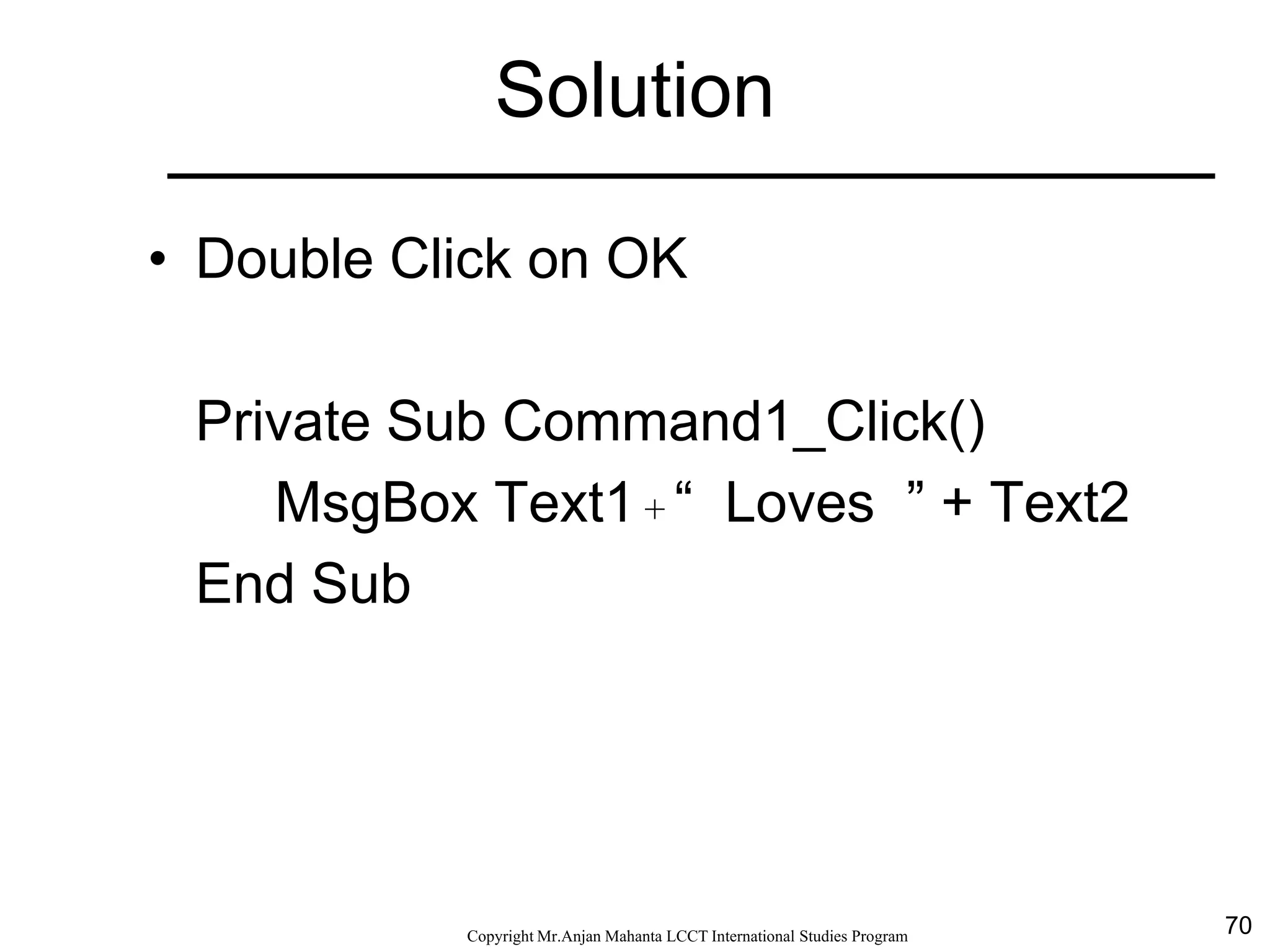 70CopyrightMr.Anjan Mahanta LCCTInternational Studies Program
Solution
• Double Click on OK
Private Sub Command1_Click()
MsgBox Text1 + “ Loves ” + Text2
End Sub
 