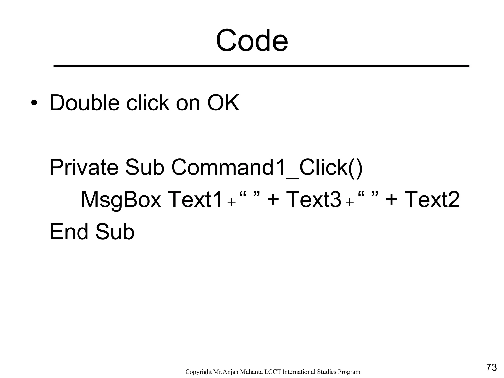 73CopyrightMr.Anjan Mahanta LCCTInternational Studies Program
Code
• Double click on OK
Private Sub Command1_Click()
MsgBox Text1 + “ ” + Text3 + “ ” + Text2
End Sub
 