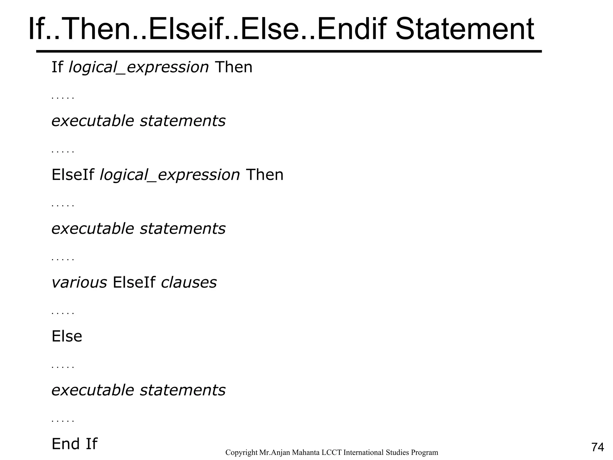 74CopyrightMr.Anjan Mahanta LCCTInternational Studies Program
If..Then..Elseif..Else..Endif Statement
If logical_expression Then
. . . . .
executable statements
. . . . .
ElseIf logical_expression Then
. . . . .
executable statements
. . . . .
various ElseIf clauses
. . . . .
Else
. . . . .
executable statements
. . . . .
End If
 