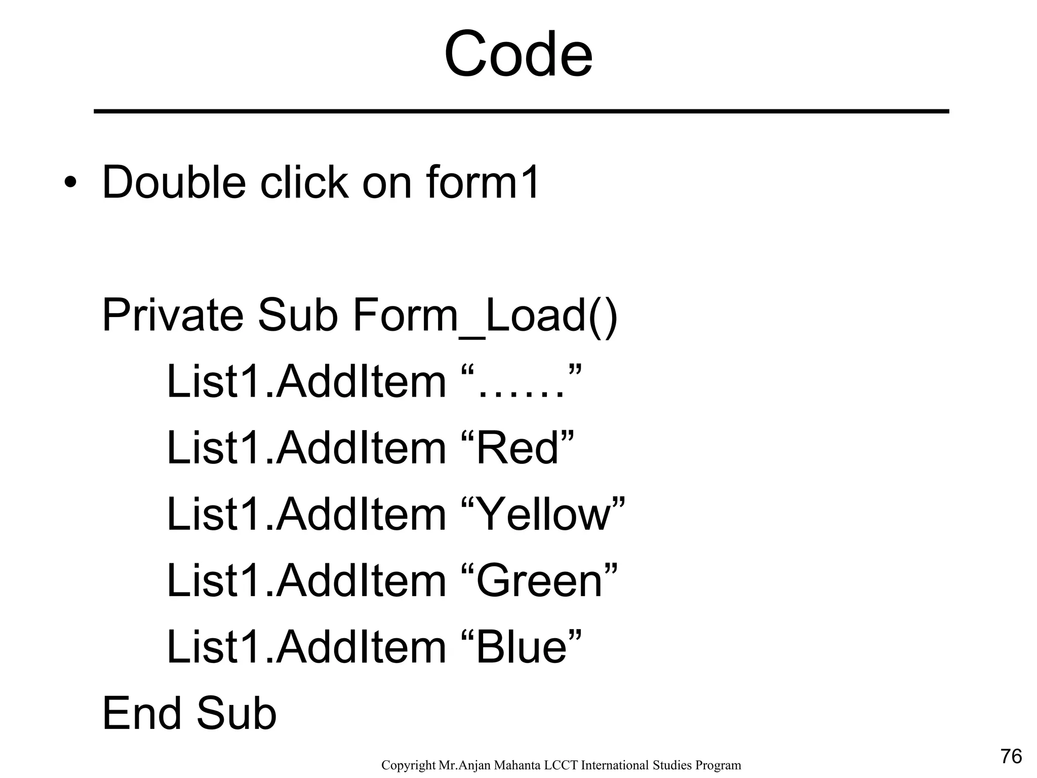 76CopyrightMr.Anjan Mahanta LCCTInternational Studies Program
Code
• Double click on form1
Private Sub Form_Load()
List1.AddItem “……”
List1.AddItem “Red”
List1.AddItem “Yellow”
List1.AddItem “Green”
List1.AddItem “Blue”
End Sub
 