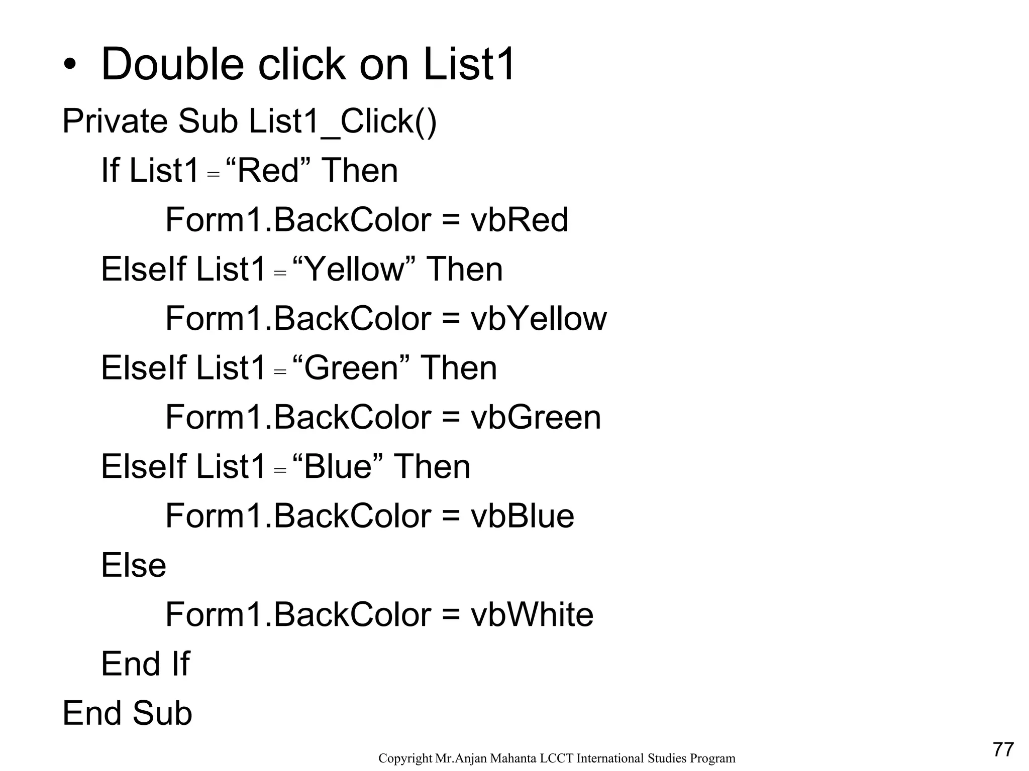 77CopyrightMr.Anjan Mahanta LCCTInternational Studies Program
Code
• Double click on List1
Private Sub List1_Click()
If List1 = “Red” Then
Form1.BackColor = vbRed
ElseIf List1 = “Yellow” Then
Form1.BackColor = vbYellow
ElseIf List1 = “Green” Then
Form1.BackColor = vbGreen
ElseIf List1 = “Blue” Then
Form1.BackColor = vbBlue
Else
Form1.BackColor = vbWhite
End If
End Sub
 