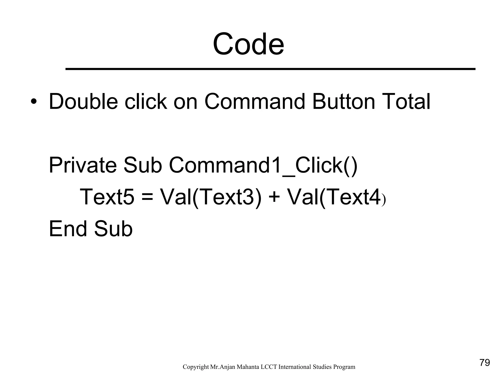 79CopyrightMr.Anjan Mahanta LCCTInternational Studies Program
Code
• Double click on Command Button Total
Private Sub Command1_Click()
Text5 = Val(Text3) + Val(Text4)
End Sub
 