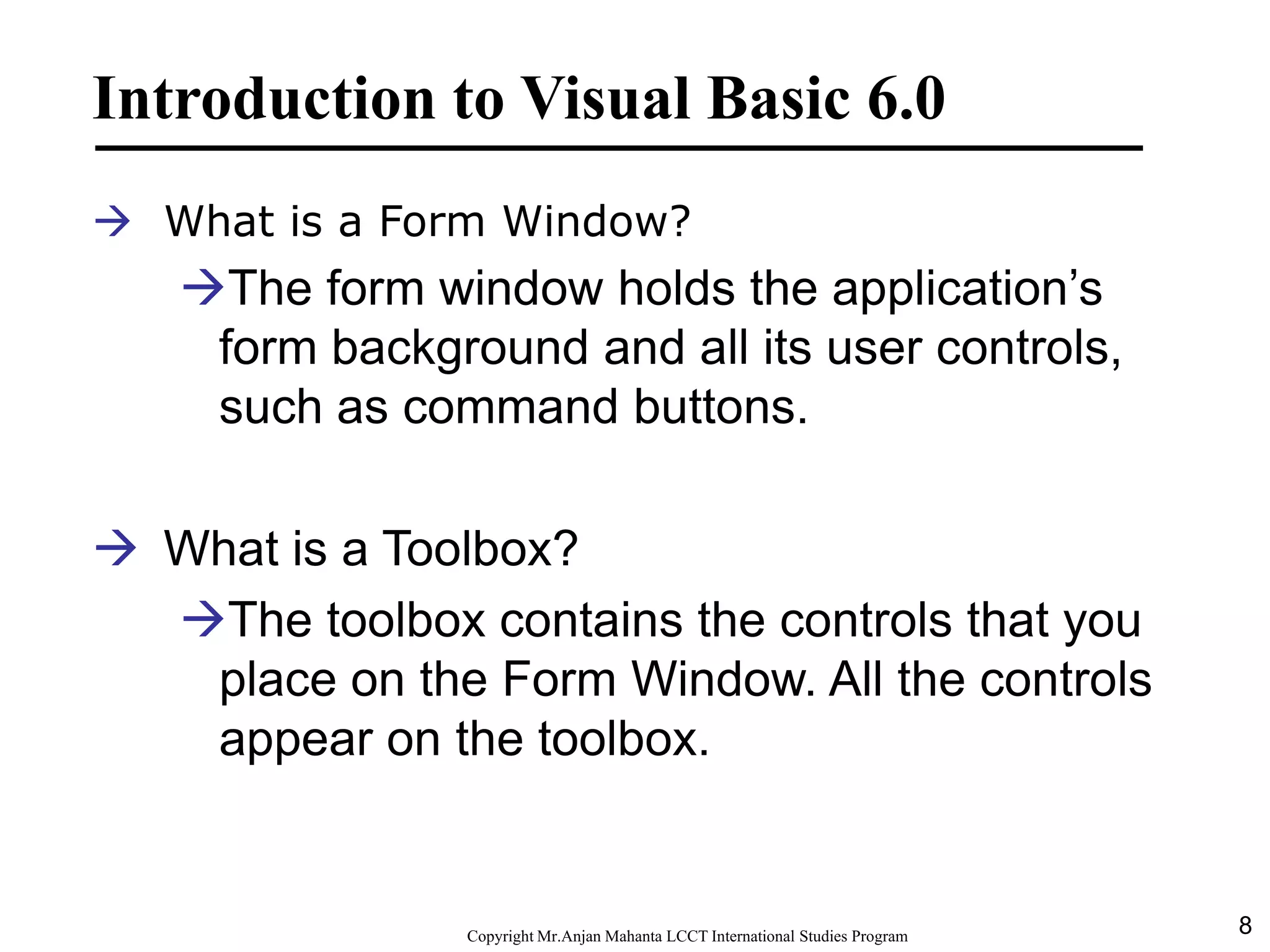 8CopyrightMr.Anjan Mahanta LCCTInternational Studies Program
Introduction to Visual Basic 6.0
 What is a Form Window?
The form window holds the application’s
form background and all its user controls,
such as command buttons.
 What is a Toolbox?
The toolbox contains the controls that you
place on the Form Window. All the controls
appear on the toolbox.
 