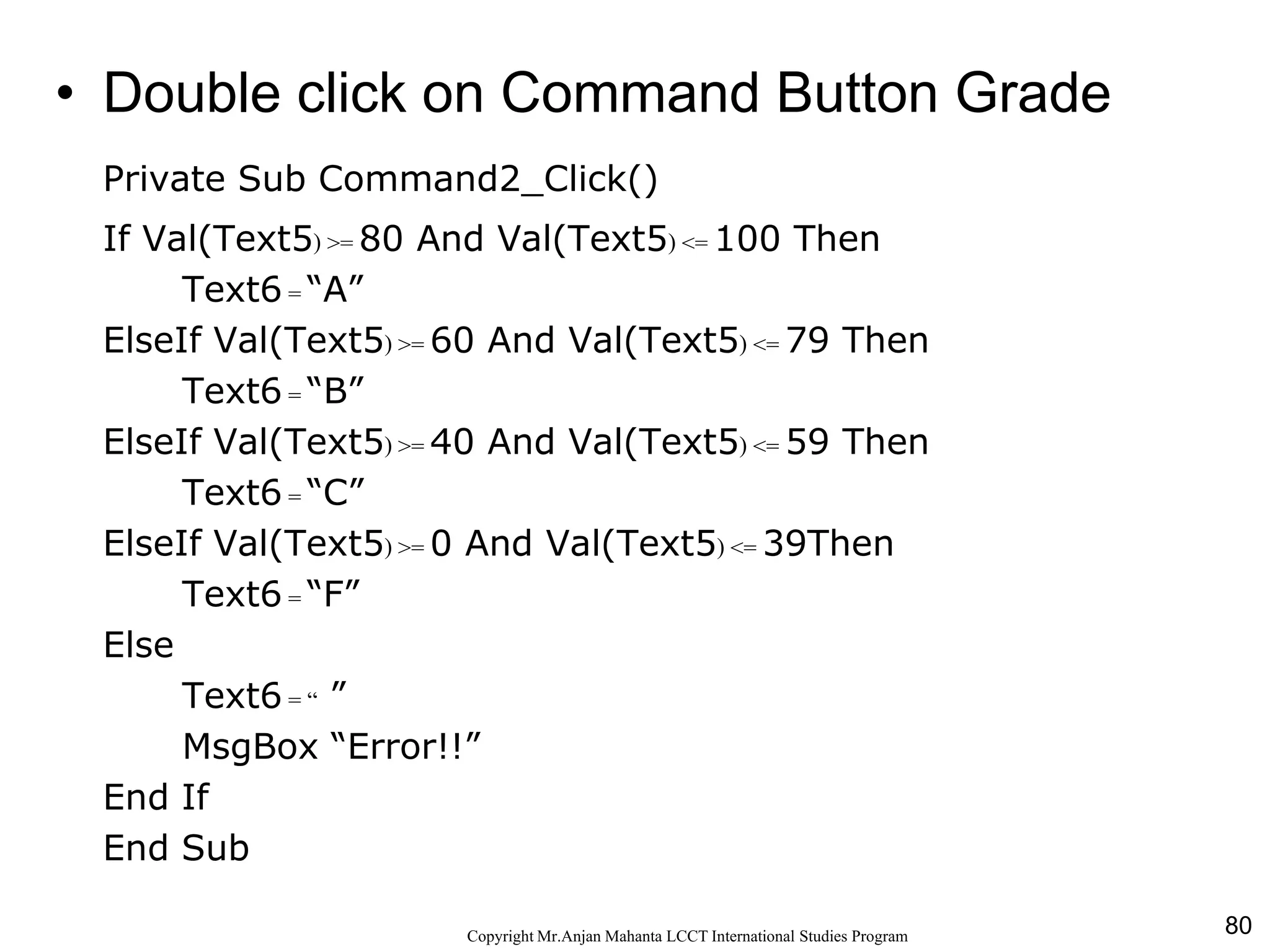 80CopyrightMr.Anjan Mahanta LCCTInternational Studies Program
Code• Double click on Command Button Grade
Private Sub Command2_Click()
If Val(Text5) >= 80 And Val(Text5) <= 100 Then
Text6 = “A”
ElseIf Val(Text5) >= 60 And Val(Text5) <= 79 Then
Text6 = “B”
ElseIf Val(Text5) >= 40 And Val(Text5) <= 59 Then
Text6 = “C”
ElseIf Val(Text5) >= 0 And Val(Text5) <= 39Then
Text6 = “F”
Else
Text6 = “ ”
MsgBox “Error!!”
End If
End Sub
 