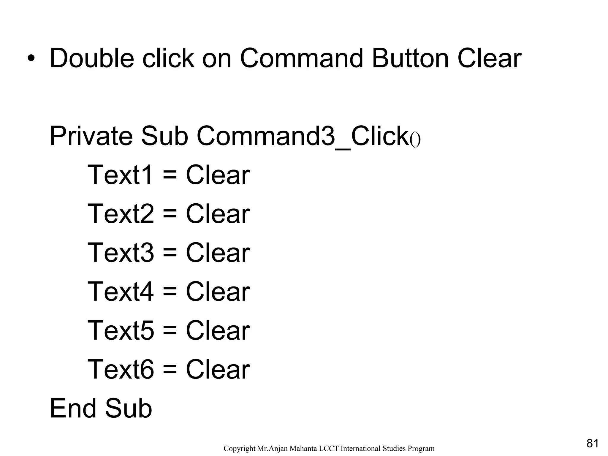 81CopyrightMr.Anjan Mahanta LCCTInternational Studies Program
Code
• Double click on Command Button Clear
Private Sub Command3_Click()
Text1 = Clear
Text2 = Clear
Text3 = Clear
Text4 = Clear
Text5 = Clear
Text6 = Clear
End Sub
 