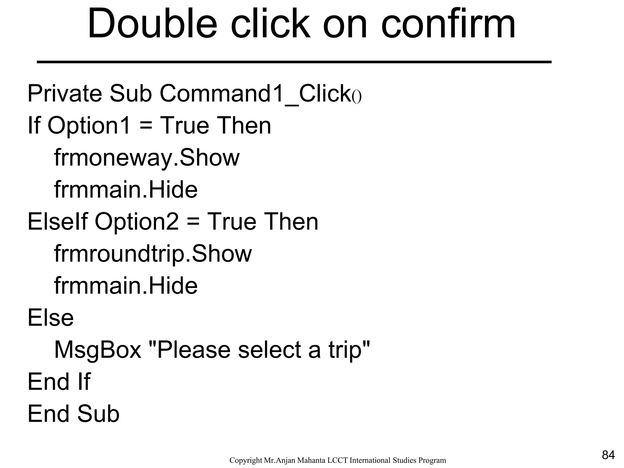 84CopyrightMr.Anjan Mahanta LCCTInternational Studies Program
Double click on confirm
Private Sub Command1_Click()
If Option1 = True Then
frmoneway.Show
frmmain.Hide
ElseIf Option2 = True Then
frmroundtrip.Show
frmmain.Hide
Else
MsgBox "Please select a trip"
End If
End Sub
 