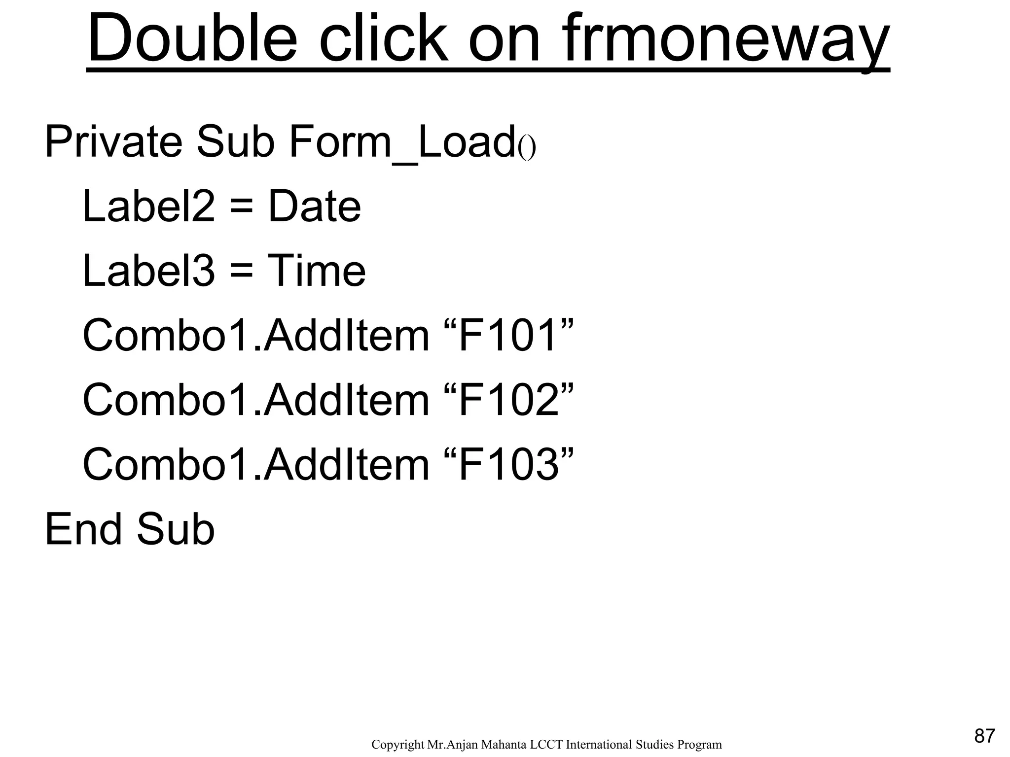 87CopyrightMr.Anjan Mahanta LCCTInternational Studies Program
Double click on frmoneway
Private Sub Form_Load()
Label2 = Date
Label3 = Time
Combo1.AddItem “F101”
Combo1.AddItem “F102”
Combo1.AddItem “F103”
End Sub
 