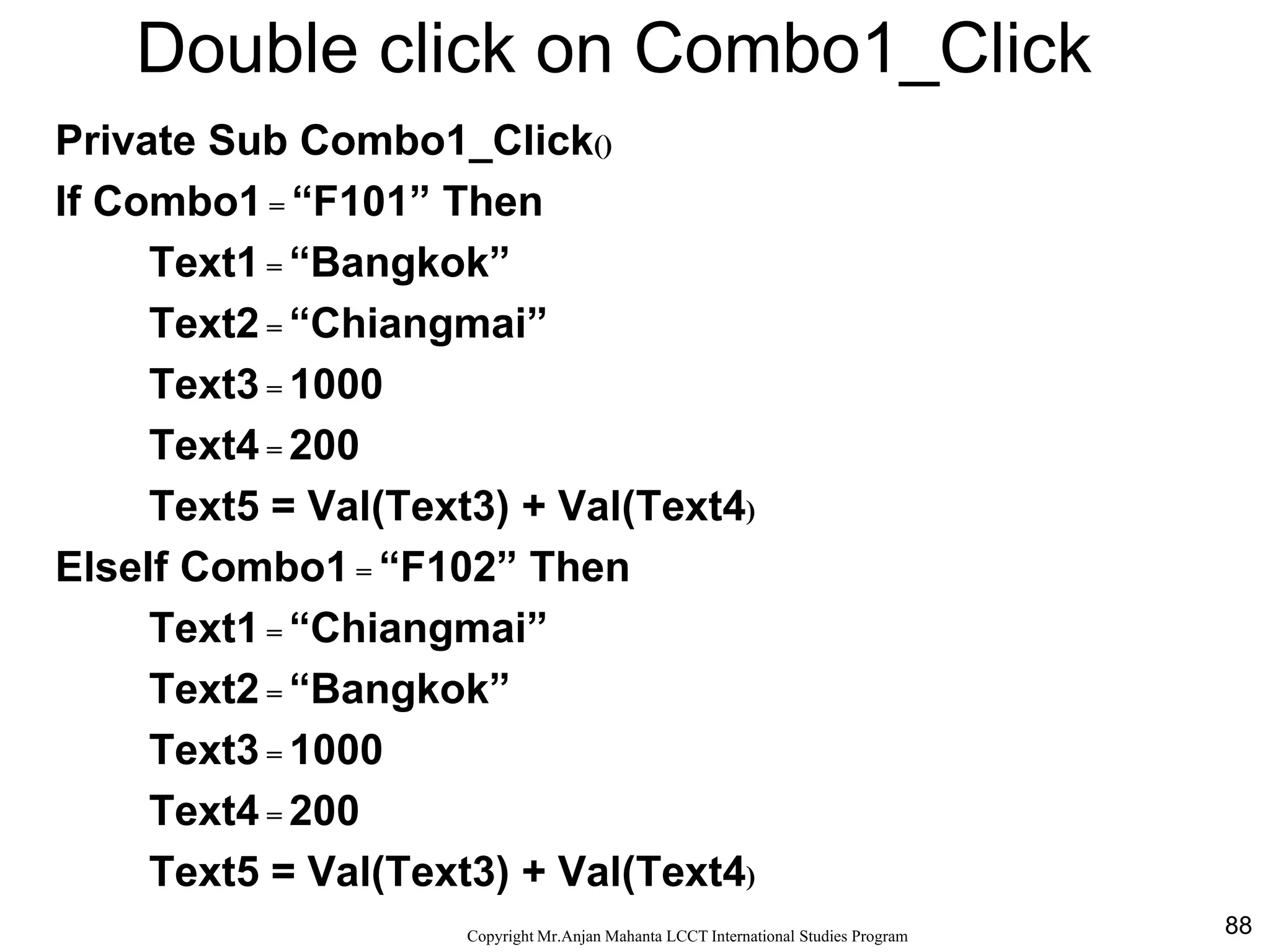 88CopyrightMr.Anjan Mahanta LCCTInternational Studies Program
Double click on Combo1_Click
Private Sub Combo1_Click()
If Combo1 = “F101” Then
Text1 = “Bangkok”
Text2 = “Chiangmai”
Text3 = 1000
Text4 = 200
Text5 = Val(Text3) + Val(Text4)
ElseIf Combo1 = “F102” Then
Text1 = “Chiangmai”
Text2 = “Bangkok”
Text3 = 1000
Text4 = 200
Text5 = Val(Text3) + Val(Text4)
 