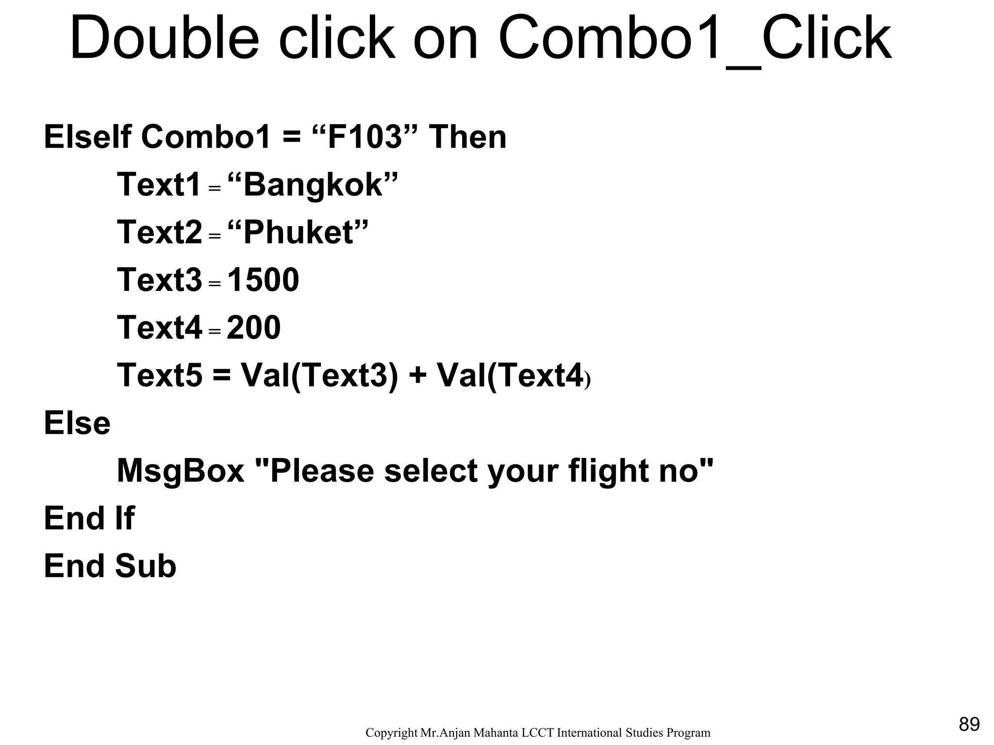 89CopyrightMr.Anjan Mahanta LCCTInternational Studies Program
Double click on Combo1_Click
ElseIf Combo1 = “F103” Then
Text1 = “Bangkok”
Text2 = “Phuket”
Text3 = 1500
Text4 = 200
Text5 = Val(Text3) + Val(Text4)
Else
MsgBox "Please select your flight no"
End If
End Sub
 