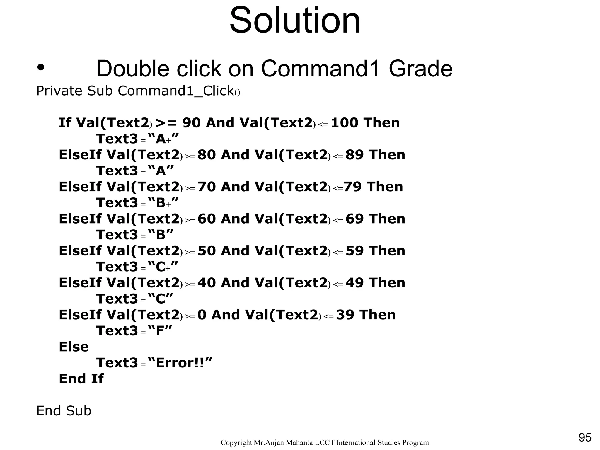 95CopyrightMr.Anjan Mahanta LCCTInternational Studies Program
Solution
• Double click on Command1 Grade
Private Sub Command1_Click()
If Val(Text2) >= 90 And Val(Text2) <= 100 Then
Text3 = “A+”
ElseIf Val(Text2) >= 80 And Val(Text2) <= 89 Then
Text3 = “A”
ElseIf Val(Text2) >= 70 And Val(Text2) <=79 Then
Text3 = “B+”
ElseIf Val(Text2) >= 60 And Val(Text2) <= 69 Then
Text3 = “B”
ElseIf Val(Text2) >= 50 And Val(Text2) <= 59 Then
Text3 = “C+”
ElseIf Val(Text2) >= 40 And Val(Text2) <= 49 Then
Text3 = “C”
ElseIf Val(Text2) >= 0 And Val(Text2) <= 39 Then
Text3 = “F”
Else
Text3 = “Error!!”
End If
End Sub
 
