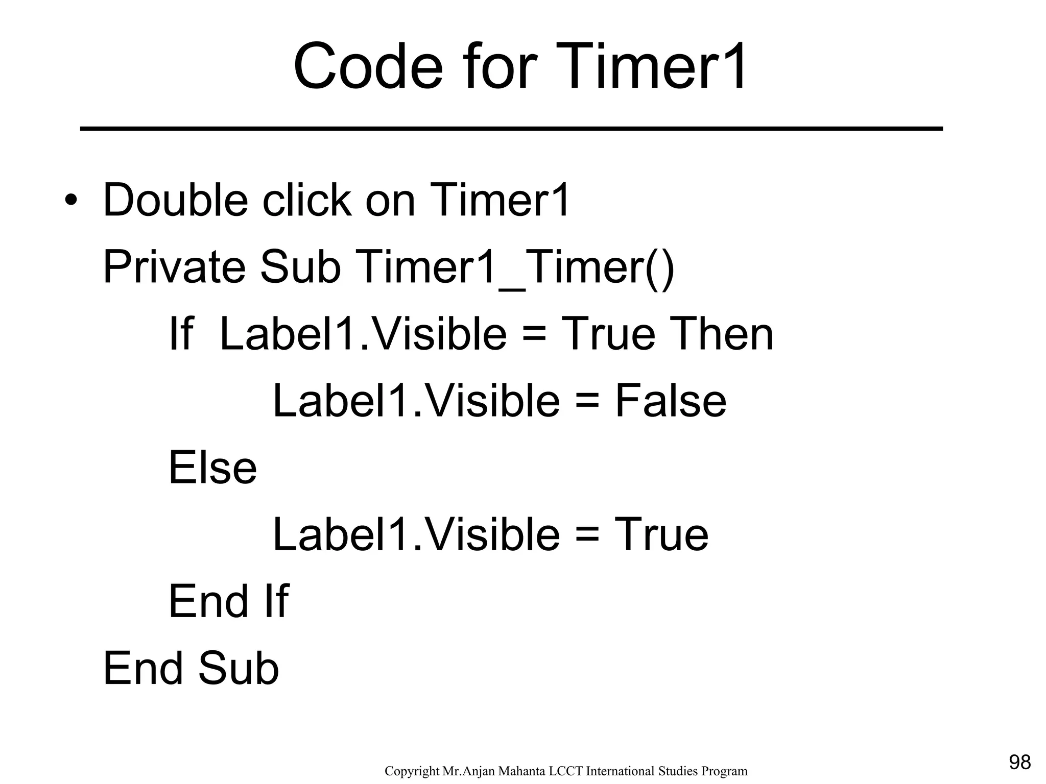 98CopyrightMr.Anjan Mahanta LCCTInternational Studies Program
Code for Timer1
• Double click on Timer1
Private Sub Timer1_Timer()
If Label1.Visible = True Then
Label1.Visible = False
Else
Label1.Visible = True
End If
End Sub
 