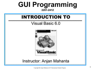 1CopyrightMr.Anjan Mahanta LCCTInternational Studies Program
INTRODUCTION TO
Visual Basic 6.0
Instructor: Anjan Mahanta
GUI Programming
2201-2412
 