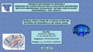 JUNIO, 2017
REPÚBLICA BOLIVARIANA DE VENEZUELA
MINISTERIO DEL PODER POPULAR PARA LA EDUCACIÓN UNIVERSITARIA
INSTITUTO UNIVERSITARIO TECNOLÓGICO “ANTONIO JOSÉ DE SUCRE”
INDEPENDENCIA – EDO. YARACUY
MANUAL PASO A PASO DE LA INSTALACIÓN DEL
ENTORNO DE DESARROLLO DE VISUAL BASIC.
Bachiller:
OSWALDO HEREDIA
C.I 26.429.605 ESC #70
Asignatura: PROGRAMACIÓN
Profesor: Ing. GUSTAVO CABRERA
 