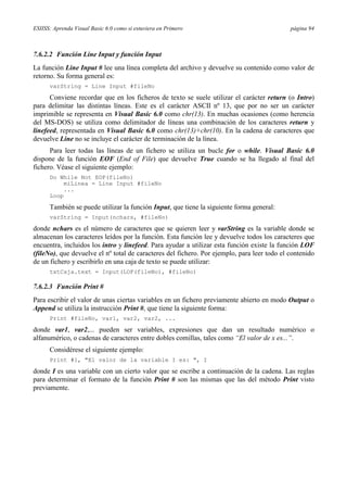 ESIISS: Aprenda Visual Basic 6.0 como si estuviera en Primero página 94
7.6.2.2 Función Line Input y función Input
La función Line Input # lee una línea completa del archivo y devuelve su contenido como valor de
retorno. Su forma general es:
varString = Line Input #fileNo
Conviene recordar que en los ficheros de texto se suele utilizar el carácter return (o Intro)
para delimitar las distintas líneas. Este es el carácter ASCII nº 13, que por no ser un carácter
imprimible se representa en Visual Basic 6.0 como chr(13). En muchas ocasiones (como herencia
del MS-DOS) se utiliza como delimitador de líneas una combinación de los caracteres return y
linefeed, representada en Visual Basic 6.0 como chr(13)+chr(10). En la cadena de caracteres que
devuelve Line no se incluye el carácter de terminación de la línea.
Para leer todas las líneas de un fichero se utiliza un bucle for o while. Visual Basic 6.0
dispone de la función EOF (End of File) que devuelve True cuando se ha llegado al final del
fichero. Véase el siguiente ejemplo:
Do While Not EOF(fileNo)
miLinea = Line Input #fileNo
...
Loop
También se puede utilizar la función Input, que tiene la siguiente forma general:
varString = Input(nchars, #fileNo)
donde nchars es el número de caracteres que se quieren leer y varString es la variable donde se
almacenan los caracteres leídos por la función. Esta función lee y devuelve todos los caracteres que
encuentra, incluidos los intro y linefeed. Para ayudar a utilizar esta función existe la función LOF
(fileNo), que devuelve el nº total de caracteres del fichero. Por ejemplo, para leer todo el contenido
de un fichero y escribirlo en una caja de texto se puede utilizar:
txtCaja.text = Input(LOF(fileNo), #fileNo)
7.6.2.3 Función Print #
Para escribir el valor de unas ciertas variables en un fichero previamente abierto en modo Output o
Append se utiliza la instrucción Print #, que tiene la siguiente forma:
Print #fileNo, var1, var2, var2, ...
donde var1, var2,... pueden ser variables, expresiones que dan un resultado numérico o
alfanumérico, o cadenas de caracteres entre dobles comillas, tales como “El valor de x es...”.
Considérese el siguiente ejemplo:
Print #1, "El valor de la variable I es: ", I
donde I es una variable con un cierto valor que se escribe a continuación de la cadena. Las reglas
para determinar el formato de la función Print # son las mismas que las del método Print visto
previamente.
 