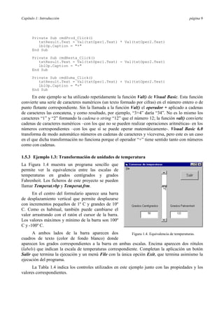 Capítulo 1: Introducción página 9
Private Sub cmdProd_Click()
txtResult.Text = Val(txtOper1.Text) * Val(txtOper2.Text)
lblOp.Caption = "*"
End Sub
Private Sub cmdResta_Click()
txtResult.Text = Val(txtOper1.Text) - Val(txtOper2.Text)
lblOp.Caption = "-"
End Sub
Private Sub cmdSuma_Click()
txtResult.Text = Val(txtOper1.Text) + Val(txtOper2.Text)
lblOp.Caption = "+"
End Sub
En este ejemplo se ha utilizado repetidamente la función Val() de Visual Basic. Esta función
convierte una serie de caracteres numéricos (un texto formado por cifras) en el número entero o de
punto flotante correspondiente. Sin la llamada a la función Val() el operador + aplicado a cadenas
de caracteres las concatena, y como resultado, por ejemplo, “3+4” daría “34”. No es lo mismo los
caracteres “1” y “2” formando la cadena o string “12” que el número 12; la función val() convierte
cadenas de caracteres numéricos –con los que no se pueden realizar operaciones aritméticas- en los
números correspondientes –con los que sí se puede operar matemáticamente-. Visual Basic 6.0
transforma de modo automático números en cadenas de caracteres y viceversa, pero este es un caso
en el que dicha transformación no funciona porque el operador “+” tiene sentido tanto con números
como con cadenas.
1.5.3 Ejemplo 1.3: Transformación de unidades de temperatura
La Figura 1.4 muestra un programa sencillo que
permite ver la equivalencia entre las escalas de
temperaturas en grados centígrados y grados
Fahrenheit. Los ficheros de este proyecto se pueden
llamar Temperat.vbp y Temperat.frm.
En el centro del formulario aparece una barra
de desplazamiento vertical que permite desplazarse
con incrementos pequeños de 1º C y grandes de 10º
C. Como es habitual, también puede cambiarse el
valor arrastrando con el ratón el cursor de la barra.
Los valores máximos y mínimo de la barra son 100º
C y -100º C.
A ambos lados de la barra aparecen dos
cuadros de texto (color de fondo blanco) donde
aparecen los grados correspondientes a la barra en ambas escalas. Encima aparecen dos rótulos
(labels) que indican la escala de temperaturas correspondiente. Completan la aplicación un botón
Salir que termina la ejecución y un menú File con la única opción Exit, que termina asimismo la
ejecución del programa.
La Tabla 1.4 indica los controles utilizados en este ejemplo junto con las propiedades y los
valores correspondientes.
Figura 1.4. Equivalencia de temperaturas.
 