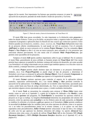 Capítulo 2: El entorno de programación Visual Basic 6.0 página 15
alguno de los menús. Son importantes los botones que permiten arrancar y/o parar la
ejecución de un proyecto, pasando de modo diseño a modo de ejecución y viceversa.
Figura 2.2. Barra de menús y barras de herramientas de Visual Basic 6.0.
El menú File tiene pocas novedades. Lo más importante es la distinción entre proyectos y
todos los demás ficheros. Como ya se ha dicho, un proyecto reúne y organiza todos los ficheros que
componen el programa o aplicación (hace la función de una carpeta que contuviera apuntes). Estos
ficheros pueden ser formularios, módulos, clases, recursos, etc. Visual Basic 6.0 permite tener más
de un proyecto abierto simultáneamente, lo cual puede ser útil en ocasiones. Con el comando
AddProject se añade un nuevo proyecto en la ventana Project Manager. Con los comandos Open
Project o New Project se abre o se crea un nuevo proyecto, pero cerrando el o los proyectos que
estuvieran abiertos previamente. En este menú está el comando Make ProjectName.exe, que
permite crear ejecutables de los proyectos.
Tampoco el menú Edit aporta cambios importantes sobre lo que es habitual. Por el contrario
el menú View, generalmente de poca utilidad, es bastante propio de Visual Basic 6.0. Este menú
permite hacer aparecer en pantalla las distintas ventanas del entorno de desarrollo, así como acceder
a un formulario o al código relacionado con un control (que también aparece si se clica dos veces en
dicho control), y manejar funciones y procedimientos.
El menú Project permite añadir distintos tipos de elementos a un proyecto (formularios,
módulos, etc.). Con Project/Properties se puede elegir el tipo de proyecto y determinar el
formulario con el que se arrancará la aplicación (Startup Object). Con el comando Components se
pueden añadir nuevos controles a la Toolbox que aparece a la izquierda de la pantalla.
El menú Format contiene opciones para controlar el aspecto de la aplicación (alinear
controles, espaciarlos uniformemente, etc.). Los menús Debug y Run permiten controlar la
ejecución de las aplicaciones. Con Debug se puede ver en detalle cómo funcionan, ejecutando paso
a paso, yendo hasta una línea de código determinada, etc. Esto es especialmente útil cuando haya
que encontrar algunos errores ejecutando paso a paso, o viendo resultados intermedios.
En el menú Tools se encuentran los comandos para arrancar el Menu Editor (para crear
menús, como se verá en el Apartado 5, a partir de la página 64, dedicado a los Menús) y para
establecer las opciones del programa. En Tools/Options se encuentran las opciones relativas al
proyecto en el que se trabaja. La lengüeta Environment determina las propiedades del entorno del
proyecto, como las opciones para actualizar o no los ficheros antes de cada ejecución; en General
se establece lo referente a la retícula o grid que aparece en el formulario; Editor permite establecer
la necesidad de declarar todas las variables junto con otras opciones de edición, como si se quieren
ver o no todos los procedimientos juntos en la misma ventana, y si se quiere ver una línea
separadora entre procedimientos; Editor Format permite seleccionar el tipo de letra y los códigos
de color con los que aparecen los distintos elementos del código. La opción Advanced hace
referencia entre otras cosas a la opción de utilizar Visual Basic 6.0 en dos formatos SDI (Single
Document Interface) y MDI (Multiple Document Interface descritos en el Apartado 4.5, en la
página 61).
 