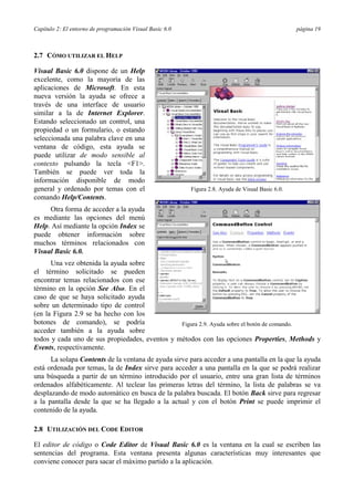 Capítulo 2: El entorno de programación Visual Basic 6.0 página 19
2.7 CÓMO UTILIZAR EL HELP
Visual Basic 6.0 dispone de un Help
excelente, como la mayoría de las
aplicaciones de Microsoft. En esta
nueva versión la ayuda se ofrece a
través de una interface de usuario
similar a la de Internet Explorer.
Estando seleccionado un control, una
propiedad o un formulario, o estando
seleccionada una palabra clave en una
ventana de código, esta ayuda se
puede utilizar de modo sensible al
contexto pulsando la tecla <F1>.
También se puede ver toda la
información disponible de modo
general y ordenado por temas con el
comando Help/Contents.
Otra forma de acceder a la ayuda
es mediante las opciones del menú
Help. Así mediante la opción Index se
puede obtener información sobre
muchos términos relacionados con
Visual Basic 6.0.
Una vez obtenida la ayuda sobre
el término solicitado se pueden
encontrar temas relacionados con ese
término en la opción See Also. En el
caso de que se haya solicitado ayuda
sobre un determinado tipo de control
(en la Figura 2.9 se ha hecho con los
botones de comando), se podría
acceder también a la ayuda sobre
todos y cada uno de sus propiedades, eventos y métodos con las opciones Properties, Methods y
Events, respectivamente.
La solapa Contents de la ventana de ayuda sirve para acceder a una pantalla en la que la ayuda
está ordenada por temas, la de Index sirve para acceder a una pantalla en la que se podrá realizar
una búsqueda a partir de un término introducido por el usuario, entre una gran lista de términos
ordenados alfabéticamente. Al teclear las primeras letras del término, la lista de palabras se va
desplazando de modo automático en busca de la palabra buscada. El botón Back sirve para regresar
a la pantalla desde la que se ha llegado a la actual y con el botón Print se puede imprimir el
contenido de la ayuda.
2.8 UTILIZACIÓN DEL CODE EDITOR
El editor de código o Code Editor de Visual Basic 6.0 es la ventana en la cual se escriben las
sentencias del programa. Esta ventana presenta algunas características muy interesantes que
conviene conocer para sacar el máximo partido a la aplicación.
Figura 2.8. Ayuda de Visual Basic 6.0.
Figura 2.9. Ayuda sobre el botón de comando.
 
