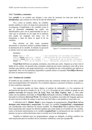 ESIISS: Aprenda Visual Basic 6.0 como si estuviera en Primero página 28
3.4.2 Variables y constantes
Una variable es un nombre que designa a una zona de memoria (se trata por tanto de un
identificador), que contiene un valor de un tipo de información.
Tal y como su nombre indica, las variables
pueden cambiar su valor a lo largo de la ejecución de
un programa. Completando a las variables existe lo
que se denomina constantes las cuales son
identificadores pero con la particularidad de que el
valor que se encuentra en ese lugar de la memoria
sólo puede ser asignado una única vez. El
tratamiento y tipos de datos es igual al de las
variables.
Para declarar un dato como constante
únicamente es necesario utilizar la palabra Const en
la declaración de la variable. Si durante la ejecución
se intenta variar su valor se producirá un error.
Ejemplos:
Const MyVar = 459 ’ Las constantes son privadas por defecto.
Public Const MyString = "HELP" ' Declaración de una constante pública.
Private Const MyInt As Integer = 5 ' Declaración de un entero constante.
Const Str = "Hi", PI As Double = 3.14 ' Múltiples constantes en una línea.
Visual Basic 6.0 tiene sus propias constantes, muy útiles por cierto. Algunas ya se han visto al
hablar de los colores. En general estas constantes empiezan por ciertos caracteres como vb (u otros
similares que indican a que grupo pertenecen) y van seguidas de una o más palabras que indican su
significado. Para ver las constantes disponibles se puede utilizar el comando View/Object Browser,
tal como se muestra en la Figura 3.1.
3.4.3 Nombres de variables
El nombre de una variable (o de una constante) tiene que comenzar siempre por una letra y puede
tener una longitud hasta 255 caracteres. No se admiten espacios o caracteres en blanco, ni puntos (.),
ni otros caracteres especiales.
Los caracteres pueden ser letras, dígitos, el carácter de subrayado (_) y los caracteres de
declaración del tipo de la variable (%, &, #, !, @, y $ ). El nombre de una variable no puede ser una
palabra reservada del lenguaje (For, If, Loop, Next, Val, Hide, Caption, And, ...). Para saber
cuáles son las palabras reservadas en Visual Basic 6.0 puede utilizarse el Help de dicho programa,
buscando la referencia Reserved Words. De ordinario las palabras reservadas del lenguaje aparecen
de color azul en el editor de código, lo que hace más fácil saber si una palabra es reservada o no.
A diferencia de C, Matlab, Maple y otros lenguajes de programación, Visual Basic 6.0 no
distingue entre minúsculas y mayúsculas. Por tanto, las variables LongitudTotal y longitudtotal
son consideradas como idénticas (la misma variable). En Visual Basic 6.0 es habitual utilizar las
letras mayúsculas para separar las distintas palabras que están unidas en el nombre de una variable,
como se ha hecho anteriormente en la variable LongitudTotal. La declaración de una variable o la
primera vez que se utiliza determnan cómo se escribe en el resto del programa.
También es habitual entre los programadores, aunque no obligado, el utilizar nombres con
todo mayúsculas para los nombres de las constantes simbólicas, como por ejemplo PI.
Figura 3.1. Constantes de color predefinidas.
 