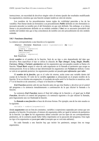 ESIISS: Aprenda Visual Basic 6.0 como si estuviera en Primero página 38
instrucciones, sin necesidad de devolver ningún valor al mismo (puede dar resultados modificando
los argumentos), mientras que una función siempre tendrá un valor de retorno.
Los nombres de los procedimientos tienen reglas de visibilidad parecidas a las de las
variables. Para llamar desde un formulario a un procedimiento Public definido en otro formulario es
necesario preceder su nombre por el del formulario en que está definido. Sin embargo, si se desea
llamar a un procedimiento definido en un módulo estándar (*.bas) no es necesario precederlo del
nombre del módulo más que si hay coincidencia de nombre con otro procedimiento de otro módulo
estándar.
3.8.3 Funciones (function)
La sintaxis correspondiente a una función es la siguiente:
[Static] [Private] Function nombre ([parámetros]) [As tipo]
[sentencias]
[nombre = expresion]
[Exit Function]
[sentencias]
[nombre = expresion]
End Function
donde nombre es el nombre de la función. Será de un tipo u otro dependiendo del dato que
devuelva. Para especificar el tipo se utiliza la cláusula As Tipo (Integer, Long, Single, Double,
Currency, String o Variant). parámetros son los argumentos que son pasados cuando se llama a la
función. Visual Basic asigna el valor de cada argumento en la llamada al parámetro que ocupa su
misma posición. Si no se indica un tipo determinado los argumentos son Variant por defecto. Como
se verá en un apartado posterior, los argumentos pueden ser pasados por referencia o por valor.
El nombre de la función, que es el valor de retorno, actúa como una variable dentro del
cuerpo de la función. El valor de la variable expresion es almacenado en el propio nombre de la
función. Si no se efectúa esta asignación, el resultado devuelto será 0 si la función es numérica, nulo
("") si la función es de caracteres, o Empty si la función es Variant.
Exit Function permite salir de una función antes de que ésta finalice y devolver así el control
del programa a la sentencia inmediatamente a continuación de la que efectuó la llamada a la
función.
La sentencia End Function marca el final del código de la función y, al igual que la Exit
Function, devuelve el control del programa a la sentencia siguiente a la que efectuó la llamada,
pero lógicamente una vez finalizada la función.
La llamada a una función se hace de diversas formas. Por ejemplo, una de las más usuales es
la siguiente:
variable = nombre([argumentos])
donde argumentos son un lista de constantes, variables o expresiones separadas por comas que son
pasadas a la función. En principio, el número de argumentos debe ser igual al número de parámetros
de la función. Los tipos de los argumentos deben coincidir con los tipos de sus correspondientes
parámetros, de lo contrario puede haber fallos importantes en la ejecución del programa. Esta regla
no rige si los argumentos se pasan por valor (concepto que se verá más adelante).
En cada llamada a una función hay que incluir los paréntesis, aunque ésta no tenga
argumentos.
 