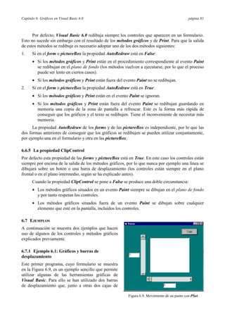 Capítulo 6: Gráficos en Visual Basic 6.0 página 81
Por defecto, Visual Basic 6.0 redibuja siempre los controles que aparecen en un formulario.
Esto no sucede sin embargo con el resultado de los métodos gráficos y de Print. Para que la salida
de estos métodos se redibuje es necesario adoptar uno de los dos métodos siguientes:
1. Si en el form o pictureBox la propiedad AutoRedraw está en False:
• Si los métodos gráficos y Print están en el procedimiento correspondiente al evento Paint
se redibujan en el plano de fondo (los métodos vuelven a ejecutarse, por lo que el proceso
puede ser lento en ciertos casos).
• Si los métodos gráficos y Print están fuera del evento Paint no se redibujan.
2. Si en el form o pictureBox la propiedad AutoRedraw está en True:
• Si los métodos gráficos y Print están en el evento Paint se ignoran.
• Si los métodos gráficos y Print están fuera del evento Paint se redibujan guardando en
memoria una copia de la zona de pantalla a refrescar. Este es la forma más rápida de
conseguir que los gráficos y el texto se redibujen. Tiene el inconveniente de necesitar más
memoria.
La propiedad AutoRedraw de los forms y de las pictureBox es independiente, por lo que las
dos formas anteriores de conseguir que los gráficos se redibujen se pueden utilizar conjuntamente,
por ejemplo una en el formulario y otra en las pictureBox.
6.6.5 La propiedad ClipControl
Por defecto esta propiedad de las forms y pixtureBox está en True. En este caso los controles están
siempre por encima de la salida de los métodos gráficos, por lo que nunca por ejemplo una línea se
dibujará sobre un botón o una barra de desplazamiento (los controles están siempre en el plano
frontal o en el plano intermedio, según se ha explicado antes).
Cuando la propiedad ClipControl se pone a False se produce una doble circunstancia:
• Los métodos gráficos situados en un evento Paint siempre se dibujan en el plano de fondo
y por tanto respetan los controles.
• Los métodos gráficos situados fuera de un evento Paint se dibujan sobre cualquier
elemento que esté en la pantalla, incluidos los controles.
6.7 EJEMPLOS
A continuación se muestra dos ejemplos que hacen
uso de algunos de los controles y métodos gráficos
explicados previamente.
6.7.1 Ejemplo 6.1: Gráficos y barras de
desplazamiento
Este primer programa, cuyo formulario se muestra
en la Figura 6.9, es un ejemplo sencillo que permite
utilizar algunas de las herramientas gráficas de
Visual Basic. Para ello se han utilizado dos barras
de desplazamiento que, junto a otras dos cajas de
Figura 6.9. Movimiento de un punto con PSet.
 