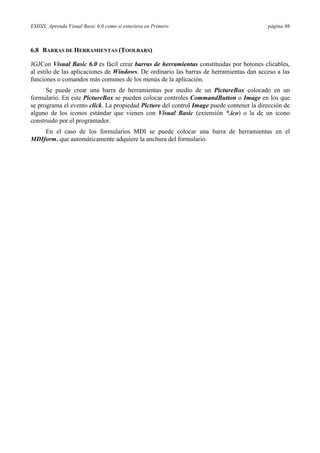 ESIISS: Aprenda Visual Basic 6.0 como si estuviera en Primero página 86
6.8 BARRAS DE HERRAMIENTAS (TOOLBARS)
JGJCon Visual Basic 6.0 es fácil crear barras de herramientas constituidas por botones clicables,
al estilo de las aplicaciones de Windows. De ordinario las barras de herramientas dan acceso a las
funciones o comandos más comunes de los menús de la aplicación.
Se puede crear una barra de herramientas por medio de un PictureBox colocado en un
formulario. En este PictureBox se pueden colocar controles CommandButton o Image en los que
se programa el evento click. La propiedad Picture del control Image puede contener la dirección de
alguno de los iconos estándar que vienen con Visual Basic (extensión *.ico) o la de un icono
construido por el programador.
En el caso de los formularios MDI se puede colocar una barra de herramientas en el
MDIform, que automáticamente adquiere la anchura del formulario.
 