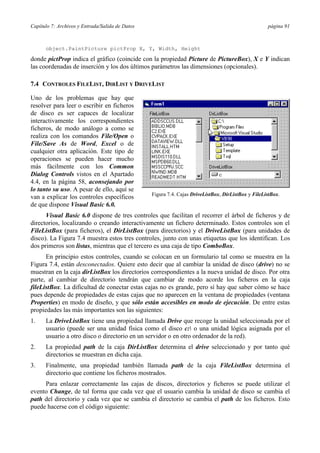 Capítulo 7: Archivos y Entrada/Salida de Datos página 91
object.PaintPicture pictProp X, Y, Width, Height
donde pictProp indica el gráfico (coincide con la propiedad Picture de PictureBox), X e Y indican
las coordenadas de inserción y los dos últimos parámetros las dimensiones (opcionales).
7.4 CONTROLES FILELIST, DIRLIST Y DRIVELIST
Uno de los problemas que hay que
resolver para leer o escribir en ficheros
de disco es ser capaces de localizar
interactivamente los correspondientes
ficheros, de modo análogo a como se
realiza con los comandos File/Open o
File/Save As de Word, Excel o de
cualquier otra aplicación. Este tipo de
operaciones se pueden hacer mucho
más fácilmente con los Common
Dialog Controls vistos en el Apartado
4.4, en la página 58, aconsejando por
lo tanto su uso. A pesar de ello, aquí se
van a explicar los controles específicos
de que dispone Visual Basic 6.0.
Visual Basic 6.0 dispone de tres controles que facilitan el recorrer el árbol de ficheros y de
directorios, localizando o creando interactivamente un fichero determinado. Estos controles son el
FileListBox (para ficheros), el DirListBox (para directorios) y el DriveListBox (para unidades de
disco). La Figura 7.4 muestra estos tres controles, junto con unas etiquetas que los identifican. Los
dos primeros son listas, mientras que el tercero es una caja de tipo ComboBox.
En principio estos controles, cuando se colocan en un formulario tal como se muestra en la
Figura 7.4, están desconectados. Quiere esto decir que al cambiar la unidad de disco (drive) no se
muestran en la caja dirListBox los directorios correspondientes a la nueva unidad de disco. Por otra
parte, al cambiar de directorio tendrán que cambiar de modo acorde los ficheros en la caja
fileListBox. La dificultad de conectar estas cajas no es grande, pero sí hay que saber cómo se hace
pues depende de propiedades de estas cajas que no aparecen en la ventana de propiedades (ventana
Properties) en modo de diseño, y que sólo están accesibles en modo de ejecución. De entre estas
propiedades las más importantes son las siguientes:
1. La DriveListBox tiene una propiedad llamada Drive que recoge la unidad seleccionada por el
usuario (puede ser una unidad física como el disco c: o una unidad lógica asignada por el
usuario a otro disco o directorio en un servidor o en otro ordenador de la red).
2. La propiedad path de la caja DirListBox determina el drive seleccionado y por tanto qué
directorios se muestran en dicha caja.
3. Finalmente, una propiedad también llamada path de la caja FileListBox determina el
directorio que contiene los ficheros mostrados.
Para enlazar correctamente las cajas de discos, directorios y ficheros se puede utilizar el
evento Change, de tal forma que cada vez que el usuario cambia la unidad de disco se cambia el
path del directorio y cada vez que se cambia el directorio se cambia el path de los ficheros. Esto
puede hacerse con el código siguiente:
Figura 7.4. Cajas DriveListBox, DirListBox y FileListBox.
 