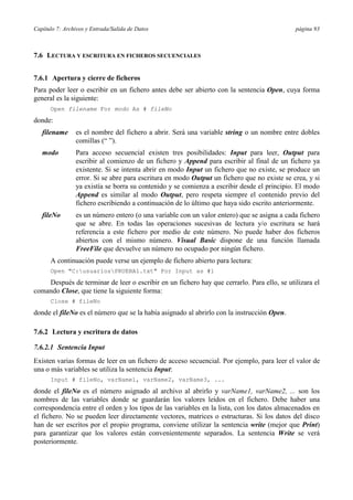 Capítulo 7: Archivos y Entrada/Salida de Datos página 93
7.6 LECTURA Y ESCRITURA EN FICHEROS SECUENCIALES
7.6.1 Apertura y cierre de ficheros
Para poder leer o escribir en un fichero antes debe ser abierto con la sentencia Open, cuya forma
general es la siguiente:
Open filename For modo As # fileNo
donde:
filename es el nombre del fichero a abrir. Será una variable string o un nombre entre dobles
comillas (“ ”).
modo Para acceso secuencial existen tres posibilidades: Input para leer, Output para
escribir al comienzo de un fichero y Append para escribir al final de un fichero ya
existente. Si se intenta abrir en modo Input un fichero que no existe, se produce un
error. Si se abre para escritura en modo Output un fichero que no existe se crea, y si
ya existía se borra su contenido y se comienza a escribir desde el principio. El modo
Append es similar al modo Output, pero respeta siempre el contenido previo del
fichero escribiendo a continuación de lo último que haya sido escrito anteriormente.
fileNo es un número entero (o una variable con un valor entero) que se asigna a cada fichero
que se abre. En todas las operaciones sucesivas de lectura y/o escritura se hará
referencia a este fichero por medio de este número. No puede haber dos ficheros
abiertos con el mismo número. Visual Basic dispone de una función llamada
FreeFile que devuelve un número no ocupado por ningún fichero.
A continuación puede verse un ejemplo de fichero abierto para lectura:
Open "C:usuariosPRUEBA1.txt" For Input as #1
Después de terminar de leer o escribir en un fichero hay que cerrarlo. Para ello, se utilizara el
comando Close, que tiene la siguiente forma:
Close # fileNo
donde el fileNo es el número que se la había asignado al abrirlo con la instrucción Open.
7.6.2 Lectura y escritura de datos
7.6.2.1 Sentencia Input
Existen varias formas de leer en un fichero de acceso secuencial. Por ejemplo, para leer el valor de
una o más variables se utiliza la sentencia Input:
Input # fileNo, varName1, varName2, varName3, ...
donde el fileNo es el número asignado al archivo al abrirlo y varName1, varName2, ... son los
nombres de las variables donde se guardarán los valores leídos en el fichero. Debe haber una
correspondencia entre el orden y los tipos de las variables en la lista, con los datos almacenados en
el fichero. No se pueden leer directamente vectores, matrices o estructuras. Si los datos del disco
han de ser escritos por el propio programa, conviene utilizar la sentencia write (mejor que Print)
para garantizar que los valores están convenientemente separados. La sentencia Write se verá
posteriormente.
 