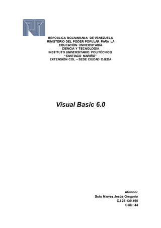 REPÚBLICA BOLIVARIANA DE VENEZUELA
MINISTERIO DEL PODER POPULAR PARA LA
EDUCACIÓN UNIVERSITARIA
CIENCIA Y TECNOLOGÍA
INSTITUTO UNIVERSITARIO POLITÉCNICO
“SANTIAGO MARIÑO”
EXTENSIÓN COL – SEDE CIUDAD OJEDA
Visual Basic 6.0
Alumno:
Soto Nieves Jesús Gregorio
C.I 27.139.195
COD: 44
 