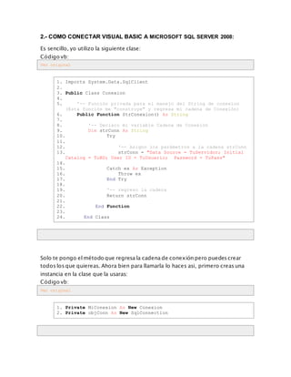 2.- COMO CONECTAR VISUAL BASIC A MICROSOFT SQL SERVER 2008:
Es sencillo, yo utilizo la siguiente clase:
Código vb:
Ver original
1. Imports System.Data.SqlClient
2.
3. Public Class Conexion
4.
5. '-- Función privada para el manejo del String de conexion
(Esta función me "construye" y regresa mi cadena de Conexión)
6. Public Function StrConexion() As String
7.
8. '-- Declaro mi variable Cadena de Conexión
9. Dim strConn As String
10. Try
11.
12. '-- Asigno los parámetros a la cadena strConn
13. strConn = "Data Source = TuServidor; Initial
Catalog = TuBD; User ID = TuUsuario; Password = TuPass"
14.
15. Catch ex As Exception
16. Throw ex
17. End Try
18.
19. '-- regreso la cadena
20. Return strConn
21.
22. End Function
23.
24. End Class
Solo te pongo el método que regresa la cadena de conexión pero puedes crear
todos los que quiereas. Ahora bien para llamarla lo haces asi, primero creas una
instancia en la clase que la usaras:
Código vb:
Ver original
1. Private MiConexion As New Conexion
2. Private objConn As New SqlConnection
 