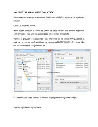 3.- CONECTAR VISUAL BASIC CON MYSQL:
Para conectar un proyecto de visual Studio con el MySql, sigamos los siguientes
pasos!!
Crear un proyecto normal.
Para poder conectar la base de datos se debe instalar una librería disponible
en Connector / Net, una vez descargado procedemos a instalarlo.
Vamos al proyecto y agregamos una referencia de la librería MySql.Data.dll, la
cuál se encuentra en C:Archivos de programaMySQLMySQL Connector Net
6.5.4Assembliesv4.0MySql.Data.dll
4. Creamos una clase llamada Conexión y agregamos el siguiente código.
Imports MySql.Data.MySqlClient
 