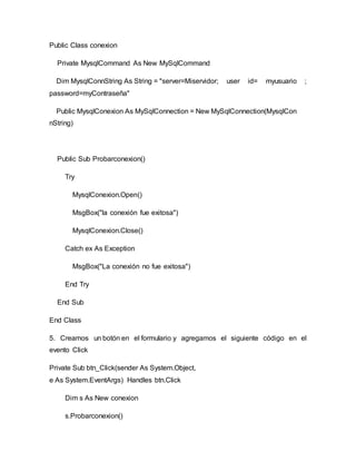 Public Class conexion
Private MysqlCommand As New MySqlCommand
Dim MysqlConnString As String = "server=Miservidor; user id= myusuario ;
password=myContraseña"
Public MysqlConexion As MySqlConnection = New MySqlConnection(MysqlCon
nString)
Public Sub Probarconexion()
Try
MysqlConexion.Open()
MsgBox("la conexión fue exitosa")
MysqlConexion.Close()
Catch ex As Exception
MsgBox("La conexión no fue exitosa")
End Try
End Sub
End Class
5. Creamos un botón en el formulario y agregamos el siguiente código en el
evento Click
Private Sub btn_Click(sender As System.Object,
e As System.EventArgs) Handles btn.Click
Dim s As New conexion
s.Probarconexion()
 